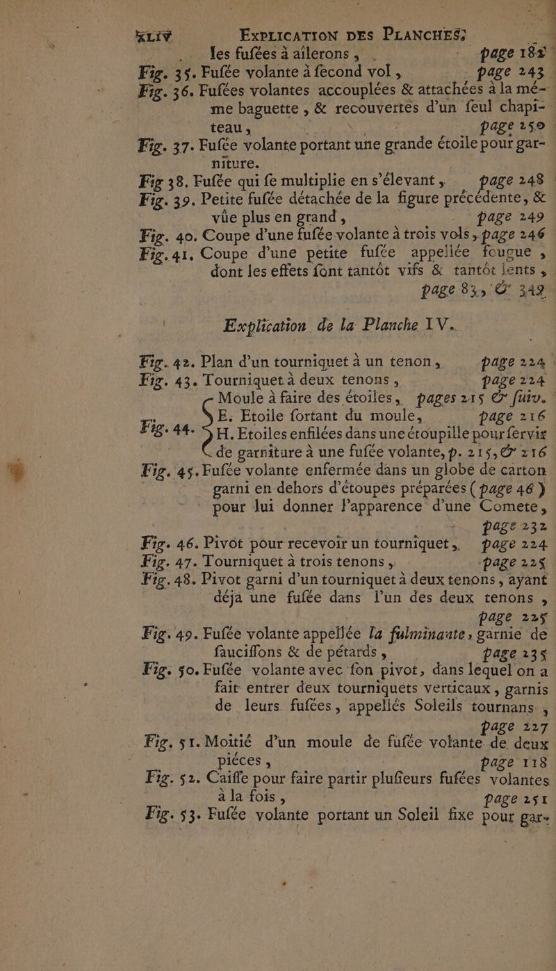.. les fufées à ailerons, . - page 18r Fig. 35. Fufée volante à fecond vol, . page 243 | teau, | AMERE page 250 Fig. 37. Fufée volante portant une grande étoile pour gar- _niture. Fig 38. Fufée qui fe multiplie en s’élevant , age 248 | Fig. 39. Petite fufée détachée de la figure précédente, & vüe plus en grand, page 249 Fig. 40. Coupe d’une fufée volante à trois vols, page 246 Fig. 41. Coupe d’une petite fufte appellée fougue , page 33, 349 Explication de la Planche XV. Fig. 43. Tourniquet à deux tenons, page 214 E: Etoile fortant du moule, page 216 F3: 44. SH. Etoiles enfilées dansune étoupille pour fervis C de garniture à une fufée volante, p. 215,@ 216 Eig. 45. Fufée volante enfermée dans un globe de carton garni en dehors d’étoupes préparées ( page 46 } pour lui donner Papparence d’une Comete, Page 232 . Fig. 46. Pivot pour recevoir un tourniquet,. page 224 Fig. 47. Tourniquet à trois tenons, page 225 Fig. 48. Pivot garni d’un tourniquet à deux tenons, ayant déja une fufée dans l’un des deux tenons , page 22ÿ Fig. 49. Fufée volante appellée la fulminante, garnie de fauciflons & de pétards , page 135 Fig, 50. Fufée volante avec fon pivot, dans lequel on a fait entrer deux tourniquets verticaux , garnis à page 227 Fig, 51. Moitié d’un moule de fufée volante de deux piéces , page T18 Fig. 52. Caifle pour faire partir plufieurs fufées volantes à la fois, | | page 251 Fig. $3. Fufée volante portant un Soleil fixe pour gar-