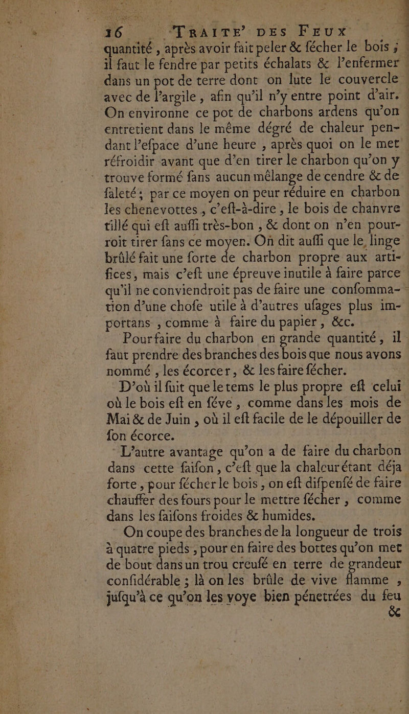 Le) 36 TrRAITE’ DES FEUx î entretient dans le même dégré de chaleur pen- réfroidir avant que d’en tirer le charbon qu’on y trouve formé fans aucun mélange de cendre &amp; de faleté: par ce moyen on peur réduire en charbon les chenevottes , c’eft-à-dire , le bois de chanvre tillé qui eft auffi très-bon , &amp; dont on n’en pour- brûlé fait une forte de charbon propre aux arti- fices, mais c’eft une épreuve inutile à faire parce tion d’une chofe utile à d’autres ufages plus im- portans ; comme à faire du papier, &amp;c. faut prendre des branches des bois que nous avons nommé , les écorcer, &amp; les faire fécher. Mai &amp; de Juin , où il ef facile de le dépouiller de {on écorce. L'autre avantage qu’on a de faire du charbon dans cette faifon, c’eft que la chalcurétant déja forte , pour fécher le bois , on eft difpenfé de faire chauffer des fours pour le mettre fécher , comme dans les faïfons froides &amp; humides. | * On coupe des branches de la longueur de trois à quatre pieds , pour en faire des bottes qu’on met de bout dans un trou creufé en terre de grandeur jufqu’à ce qu’on les voye bien pénetrées du feu