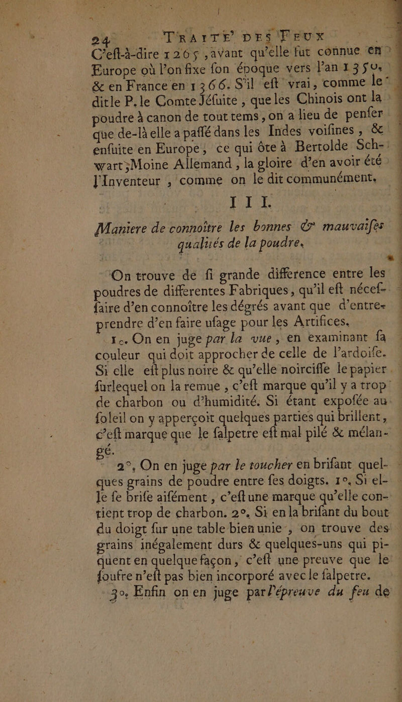 Î the pa TRAITE DES FEUX e C'eft-à-dire 126$ ,aVant qu’elle fut connue en ?, Europe où l’onfixe fon époque vers lan 1350. & en France en 1266. S'il eft vrai, comme le’ ditle P.le Comte Jéfuite , queles Chinois ont la poudre À canon de tout tems , on a lieu de penfer que de-Relle a paffé dans les Indes voifines &e\ 4 enfuite en Europe, ce qui ôteà Bertolde Sch-: wart;Moine Allemand , la gloire d’en avoir été ! l'Inventeur , comme on ledit communément. LS UE CS ape ; Maniere de connoître les bonnes ©? mauvaifès qu qualuiés de la poudre. | On trouve de fi grande difference entre les . poudres de differentes Fabriques, qu’il ef nécef- - faire d’en connoître les dégrés avant que d’entre- ! prendre d’en faire ufage pour les Artifices. 1. On en juge par la vue, en examinant fa couleur qui doit approcher de celle de l’ardoife. Si elle eft plus noire & qu’elle noirciffe le papier. farlequel on la remue , c’eft marque qu'il y a trop: de charbon ou d’humidité. Si étant expofée au. foleil on y apperçoït quelques parties qui brillent, c’eft marque que le Dlbetre el mal pilé & mélan- BE: | 2°, On en juge par le toucher en brifant quel- ques grains de poudre entre fes doigts. 1°, Si el- : Je fe brife aifément , c’eftune marque qu’elle con- tient trop de charbon. 2°, Si en la brifant du bout du doigt fur une table bien unie , on trouve des grains inégalement durs & quelques-uns qui pi- quent en De façon, c’eft une preuve que le’. {oufre n’eft pas bien incorporé avec le falpetre. 30 Enfin on en Juge par Pépreuve du feu de |