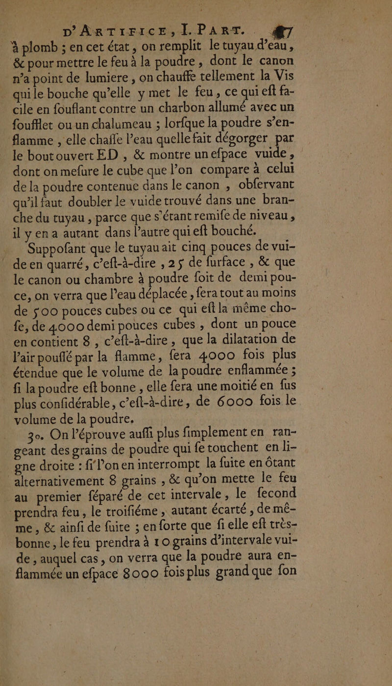 à plomb ; en cet état, on remplit le tuyau d’eau , & pour mettre le feu à la poudre, dont le canon n’a point de lumiere , on chauffe tellement la Vis _ quile bouche qu’elle y met le feu, ce qui eff fa- cile en fouflant contre un charbon allumé avec un foufflet ou un chalumeau ; lorfque la poudre s’en- flamme , elle chaffe l’eau quelle fait dégorger par le boutouvert ED , & montre unefpace vuide, dont on mefure le cube que l’on compare à celui de la poudre contenue dans le canon , obfervant qu’il faut doubler le vuide trouvé dans une bran- che du tuyau , parce que s'étant remife de niveau, il y en a autant dans l’autre qui eft bouché. Suppofant que le tuyau ait cinq pouces de vui- deen quarré, c’eft-à-dire , 25 de furface , & que le canon ou chambre à poudre foit de demi pou- ce, on verra que l’eau déplacée , fera tout au moins de so0 pouces cubes ou ce qui eft la même cho- fe, de 4000 demi pouces cubes ; dont un pouce en contient 8 , c’eft-à-dire, que la dilatation de l'air pouflé par la flamme, fera 4000 fois plus étendue que le volume de la poudre enflammée ; fi la poudre eft bonne , elle fera une moitié en fus plus confidérable, c’eft-à-dire, de 6000 fois le volume de la poudre, o. On l’éprouve auffi plus fimplement en ran- geant des grains de poudre qui fe touchent en li- . gne droite : fil’onen interrompt la fuite en ôtant alternativement 8 grains ;, & qu’on mette le feu au premier féparé de cet intervale, le fecond prendra feu , le troifiéme , autant écarté , de mê- me , & ainfi de fuire ; enforte que fi elle eft très- bonne, le feu prendra à to grains d’intervale vui- de , auquel cas , on verra que la poudre aura en- flammée un efpace 8000 fois plus grand que fon