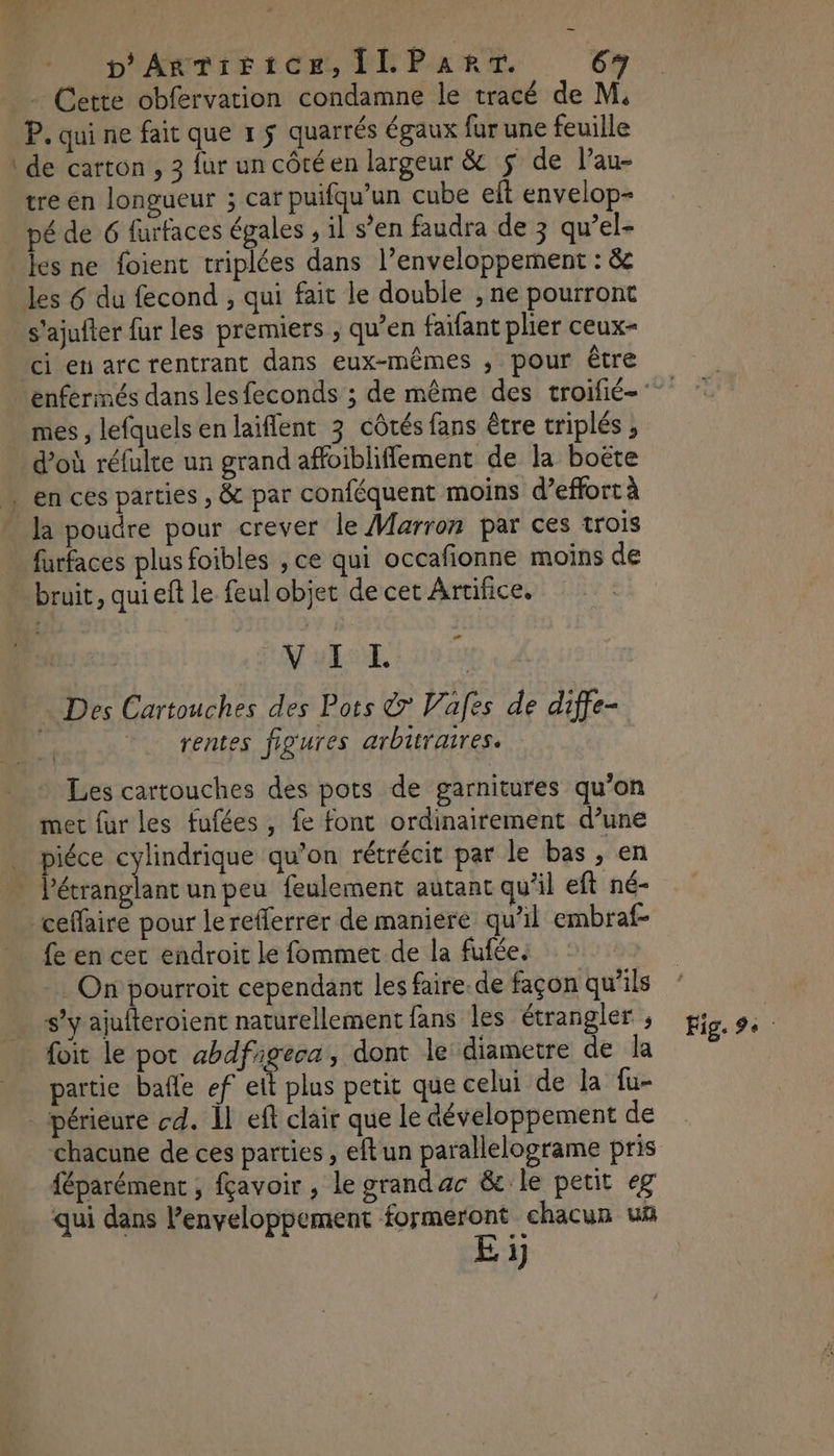 - Cette obfervation condamne le tracé de M. P. qui ne fait que 1 5 quarrés égaux fur une feuille \ de carton , 3 fur un côté en largeur & $ de l’au- tre en longueur ; car puifqu’un cube eft envelop- pé de 6 furfaces égales , il s’en faudra de 3 qu’el- Jes ne foient triplées dans l’enveloppement : &e les 6 du fecond , qui fait le double , ne pourront s'ajufter fur les premiers , qu’en faifant plier ceux- ci en arcrentrant dans eux-mêmes ; pour être mes , lefquels en laiffent 3 côtés fans être triplés d'où réfulte un grand affoibliflement de la boëte « en ces parties , & par conféquent moins d'effort à _ Ja poudre pour crever le Marron par ces trois furfaces plus foibles , ce qui occafionne moins de bruit, qui eft le feul objet de cet Artifice. AL DEL do » Des Cartouches des Pots & Vafes de diffe- rentes figures arbitraires. Les cartouches des pots de garnitures qu’on met {ur les fufées , fe font ordinairement d’une piéce cylindrique qu’on rétrécit par le bas, en |” P'étranglant un peu feulement autant qu'il eft né- ceffaire pour lerefferrér de maniere qu’il embraf- fe en cer endroit le fommet de la fufée. On pourroit cependant les faire. de façon qu’ils s’y ajufteroient naturellement fans les étrangler ; _ foit le pot ahbdfigeca, dont le diametre de la partie bafle ef eit plus petit que celui de la fu- _périeure cd. À eft clair que le développement de chacune de ces parties , eftun parallelograme pris féparément ; fçavoir , le grandac & le petit eg qui dans lenveloppement formeront chacun uñ E i Fig. :.