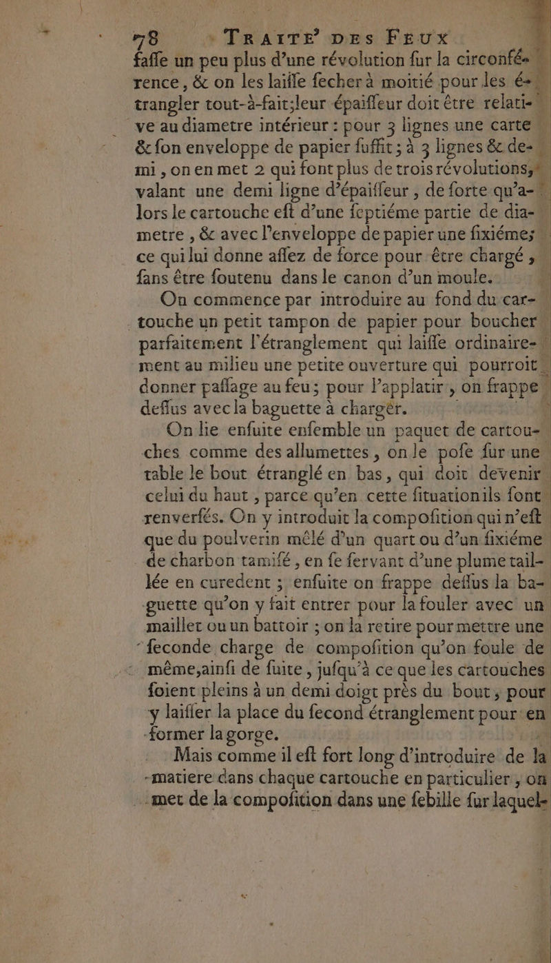 fañfe un peu plus d’une révolution fur la circonfés. rence, & on les laïfle fecherà moitié pour les és trangler tout-à-fait;leur épaiffeur doit être relati- ï ve au diametre intérieur : pour 3 lignes une carte. & fon enveloppe de papier fuffit ; à 3 lignes & de- mi , on en met 2 qui font plus de trois révolutions,h | valant une demi ligne d’épaiffeur , de forte qu’a- : lors le cartouche eft d’une fcptiéme partie de dia- metre , & avec l'enveloppe de papier une fixiémes « ce qui lui donne affez de force pour être chargé , fans être foutenu dans le canon d’un moule. 4 On commence par introduire au fond du car- touche un petit tampon de papier pour boucher” parfaitement l'étranglement qui laifle ordinaire= ment au milieu une petite ouverture qui pourroits donner pallage au feu; pour Papplatir, on Fee deffus avecla baguette à à charoër. à On lie enfuite enfemble un paquet de cartou-w ches comme des allumettes, onle pofe fur une table le bout étranglé en bas, qui doit devenir celui du haut , parce qu’en cette fituationils font. renverfés. On y introduit la compofition quin et que du poulverin mêlé d’un quart ou d’un fixiéme. de charbon tamifé , en fe fervant d’une plume tail=. lée en curedent ; bite on frappe deflus la ba= guette qu’on y fait entrer pour la fouler avec un maillet ou un battoir ; on la retire pour mettre une ‘feconde charge de compofit tion qu’on foule de même;ainfi de fuite , jufqu'à ce que les cartouches foient pleins à un demi doigt près du bout, pour y laïfier la place du fecond étranglement pourtérs Former lagorge. Mais comme il eft fort long d'introduire de à -matiere dans chaque cartouche en particulier , on met de la compofition dans une febille fur laquel RS St nm ,