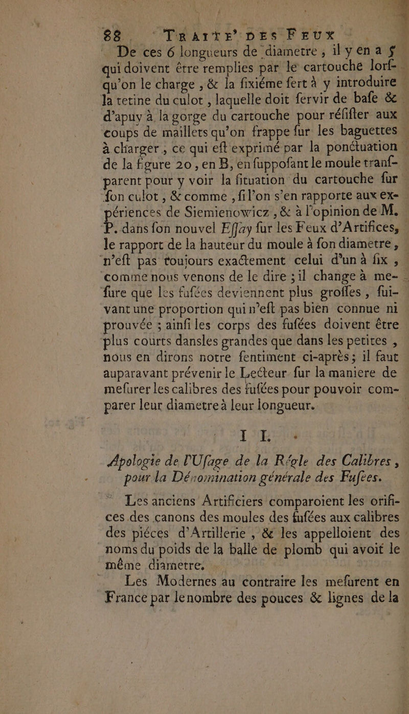 . De ces 6 longueurs de diametre, 1yena $ qui doivent être remplies par le cartouche lorf-. qu’on le charge , & la fixiéme fert à ÿ introduire | la tetine du culot , laquelle doit fervir de bafe & d’apuy à la gorge du cartouche pour réfifter aux . coups de maillets qu’on frappe fur les baguettes M à charger, ce qui eft exprimé par la ponctuation | de la Égure 20 , en B, en fuppoñfant le moule tran{- parent pour y voir la fituation du cartouche fur fon culot , & comme , fil’on s’en rapporte aux ex- ériences de Siemienowicz , & à l'opinion de M. £. dans fon nouvel Effay fur les Feux d’Artifices, le rapport de la hauteur du moule à fon diametre, n’eft pas toujours exatement celui d’un à fix , ‘comme nous venons de le dire ;il change à me- fure que les fafées deviennent plus grofles , fui- vantune proportion quin’eft pas bien connue ni prouvée ; ainfi les corps des fufées doivent être plus courts dansles grandes que dans les petires , nous en dirons notre fentiment ci-après ; il faut auparavant prévenir le Les fur la maniere de mefurer les calibres des fufées pour pouvoir com- parer leur diametre à leur longueur. | LRU Apologie de PUfage de la Régle des Calibres, pour la Dénomination générale des Fufees. Les anciens Artificiers comparoient les orifi- ces des canons des moules des fufées aux calibres des piéces d'Artillerie , & les appelloient des noms du poids de la balle de plomb qui avoit le même diametre, … Les Modernes au contraire les mefurent en France par lenombre des pouces & lignes de la