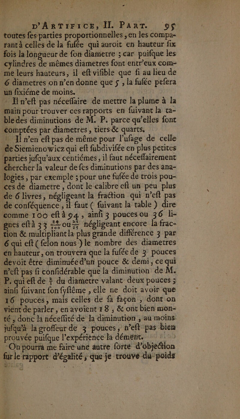 1 28 NS … D'ARTIFICE, IL PART. 9$ toutes fes parties proportionnelles ; en les compa- rant à celles de la fufée qui auroit en hauteur fix fois la longueur de fon diametre ; car puifque les cylindres de mêmes diametres font entr’eux com- me leurs hauteurs, il eft vifible que fi au lieu de 6 diametres on n’en donne que 5 , la fufée pefera un fixiéme de moins. * Jin’eft pas néceffaire de mettre la plume à la main pour trouver ces rapports en fuivant la ta- ble des diminutions de M. P. parce qu’elles font comptées par diametres , tiers &amp; quarts, Il n'en eft pas de même pour l’ufage de celle de Siemienowicz qui eft fubdivifée en plus petites parties jufqu’aux centiémes, il faut néceflairement chercher la valeur de fes diminutions par des ana- lopies , par exemple ; pour une fufée de trois pou- ces de diametre , dont le calibre eft un peu plus de 6 livres, négligeant la fraction qui n’eft pas de conféquence , il faut ( fuivant la table ) dire comme 100 eftà 94, ainl 3 poucesou 36 li- gnes eftà 33 “ou négligeant encore la frac- tion &amp; multiphantla plus grande différence 3 par 6 qui eft ( felon nous }le nombre des diametres en hauteur, on trouvera que la fufée de 3 pouces devoir être diminuée d’un pouce &amp; demi, ce qui neft pas fi confidérable que la diminution de M. P. qui eft de 3 du diametre valant deux pouces ; ainfi fuivant fon fyflême , elle ne doit avoir que 16 pouces, mais celles de fa façon , dont on vient de parler , enavoïent 18 , &amp; ont bien mor- té , donc la nécefliré dé la diminution , au moins jufqu'à la groffleur de 3 pouces, n’eft pas bien prouvée puifque l'expérience la dément, LR Onpourra me faire une autre forte d’objetion für le rapport d'égalité, que je trouve dupoids