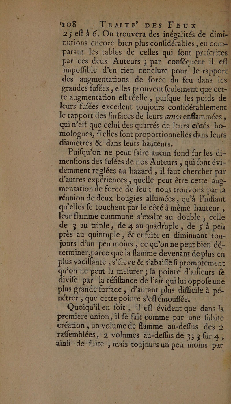 Mo8. _ TRAITE DEs Feux nutions encore bien plus confidérables , en com= parant les tables de celles qui font prefcrites impofhble d’en rien conclure pour le rapport. grandes fufées , elles prouvent feulement que cet- te augmentation ef réelle , puifque les poids de leurs fufées excedent toujours confidérablement qui n’eft que celui des quarrés de leurs côtés ho- diametres & dans leurs hauteurs. demment reglées au hazard , il faut chercher par d’autres expériences , quelle peut être cette aug- mentation de force de feu ; nous trouvons par la réunion de deux bougies allumées, qu’à Pinftant qu'elles fe touchent par le côté à même hauteur , leur flamme coinmune s’exalte au double , celle de 3 au triple, de 4 au quadruple , de $ à pen près au quintuple , & enfuite en diminuant tou- jours d’un peu moins , ce qu’on ne peut bien dé- terminer,parce que la flamme devenant deplus en plus vacillante , s’éleve & s’abaifle fi promptement qu’on ne peut la mefurer ; la pointe d’ailleurs fe divife par la réfiflance de l’air qui lui oppofeune plus grande furface , d’autant plus difficile à pé- nétrer , que cette pointe s’eftémouflée. - Quoiqu'il en foit , il eft évident que dans la premiere union, il fe fait comme par une fubite rafflemblées, 2 volumes au-deffus de 3; 3 fur4, ainfi de fuite ; mais toujours un peu moins par