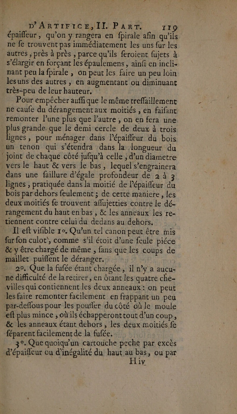 épaifleur , qu’on y rangera en fpirale afin qu'ils ne fe trouvent pas immédiatement les uns fur les autres ; près à près , parce qu’ils feroient fujets à s’élargir en forçant les épaulemens, ainfi en incli- nant peu la fpirale , on peut les faire un peu loin lesuns des autres ; en augmentant ou diminuant très-peu de leur hauteur. Pour empêcher auffique le même treffaillement ne caufe du dérangement aux moitiés , en faifant remonter l’une plus que l’autre , on en fera une plus grande. que le demi cercle de deux à trois lignes, pour ménager dans l’épaifleur du bois un tenon qui s’écendra dans la longueur du joint de chaque côté jufqu’à celle ; d’un diametre . vers le haut & vers le bas, lequel s’engrainera dans une failure d’égale profondeur de 2 à 3 lignes , pratiquée dans la moitié de l’épaiffeur du bois par dehors feulement ; de cette maniere, les _ deux moitiés fe trouvent aflujetties contre le dé- rangement du haut en bas , & les anneaux les re- tiennent contre celui du dedans au dehors. … Ileft vifible ro. Qu'un tel canon peut être mis fur fon culot, comme sl étoit d’une {eule piéce _& y être chargé de même , fans que les coups de maillet puiflent le déranger. 29. Que la fufée étant chargée, il n’y a aucu- ne difficulté de larecirer, en tant les quatre che- villes qui contiennent les deux anneaux: on peut les faire remonter facilement en frappant un peu par-deflous pour les poutler du côté où le moule eff plus mince ; où ls échapperonttout d’un coup, & les anneaux étant dehors, les deux moitiés fe féparent facilement de la fufée, 3°. Que quoiqu'un cartouche peche par excès d’épaifleur ou d’inégalité du haut es ; ou par | 1v