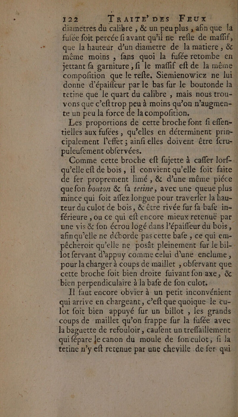 fuiée foit percée fi avant qu'il ne refte de mañlif, que la hauteur d’un diametre de la matiere , & compofition que le refte. Siemienowicz ne lui vons que c’efttrop peu à moins qu’on n’augmen- te un peu la force de la compofition. Les proportions de cette broche font fi eflen- tielles aux fufées , qu’elles en déterminent prin- puleufement obfervées. qu’elle eft de bois, il convient qu’elle foit faite de fer proprement limé , & d’une même piéce que fon bouton & fa tetine, avec une queue plus mince qui foit aflez longue pour traverfer la hau- teur du culot de bois, & être rivée fur fa bafe in- férieure , ou ce qui eft encore mieux retenuë par une vis & {on écrou logé dans l’épaifleur du bois, afinqu’elle ne déborde pas cette bafe , ce qui em- \ lot fervant d’appuy comme celui d’une enclume, pour la charger à coups de maillet , obfervant que cette broche {oit bien droite fuivant fon axe, & bien perpendiculaire à la bafe de fon culot. 1 faut encore obvier à un petit inconvénient qui arrive en chargeant, c’eft que quoique le cu- lot foit bien appuyé fur un billot , les grands coups de maillet qu’on frappe fur la fufée avec . la bagaette de refouloir , caufent un treffaillement qui fépare Je canon du moule de fonculot, fi la terine n’y eft retenue par une cheville de fer qui