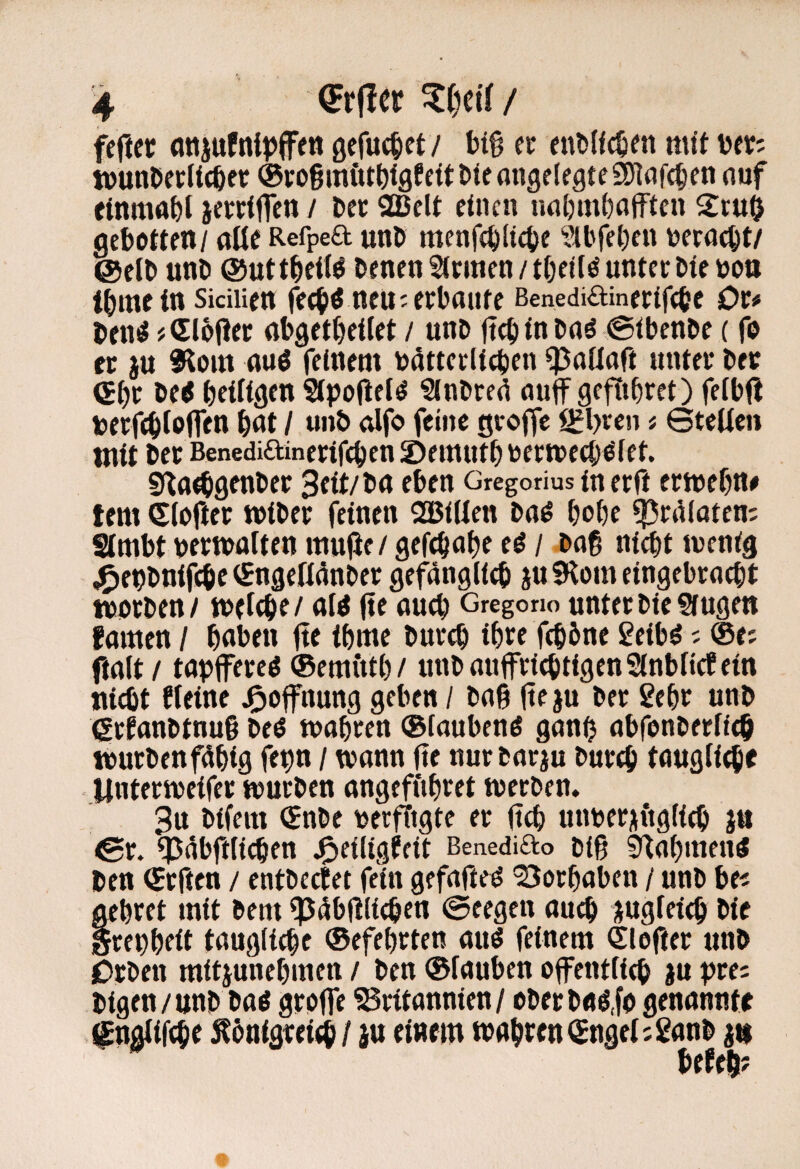 fcftet gefuc^et/ hi% a fnlslfc^en mit t)fV; WunDccUcßer ®yo§mött)igfei(:ti(eongelegte3)Iafc§en nuf einma^t jerrttfcn / Dec Sßelt einen nnljm^nfften 2ruö geboten / aüe Refpea unD menf($(i4)e ?il'fet)en vicrnc^t/ @elt> unD ©utt^di^ tenen fernen unter Me noo t()mein SiciUe« fed^ö neu;erbaute ßenediainerifebe Or# Den^ # Clbjler abget^eilet / uni> ftcb in baö ©ibenbe (fo er ju SRom aud feinem batterlicben ^aüaft unter ber <Sbt be< beUigen Sipoüet^ Sinbre^ auf gefiibret) felbfi berfeblbfffw Nt / «•»& atf<> f<5‘nß ^l>ren j 6teUci» tnit ber Benediainerifeben ©emutb bermeeb^iet. Si^a^genber 3fit/ba eben Gregorius in er ft ermebn# tem <S(ofter wiber feinen 2BiUen baö bobe ^raloten; SImbt bertbolten inujJf / gefebabe ed / bag ni^t tbenig j^epbnifebe iSngeßänber gefänglicb ju 5Hom eingebraebt worben/ wtiebe/ aW (te aueb Gregono unterbieSfugen fomen / haben fte tbme bureb ibtt febbne 2eibö; @e; (ialt/ tapffereO (Bemittb/ unbauffriebtigenSinbfiefein niebt deine j^ofnung geben / ba§ (ieju ber gebe unb (Srianbtnug beO wahren ©iaubend ganb abfonberiieb wurbenfdbig fepn / wann (te nurbarju bureb taugli^f iinterweifer würben angefftbret werben. 3n bifem <Snbe oerffigte er (teb mwer^figfieb jn €r. (p^bftli^en j^eiligdit ßenediao biß ^abmen^ ben (Srften / entbectet fein gefafte^ 'Borbaben / unb be? gebret mit bem ^4b(?lieben ©eegen auch jugfeieb bie grepbeit taugiiebe (Sefebrten auö feinem Slofter unb iDrben mitjunebmen / ben ®fauben ofentfieb ju pre: bigen/unb bad groffe Britannien / oberbaö.fo genannte f ngiiftbe ^bnigrei^/ iu einem wabren(£nge(;ganb Utt^7