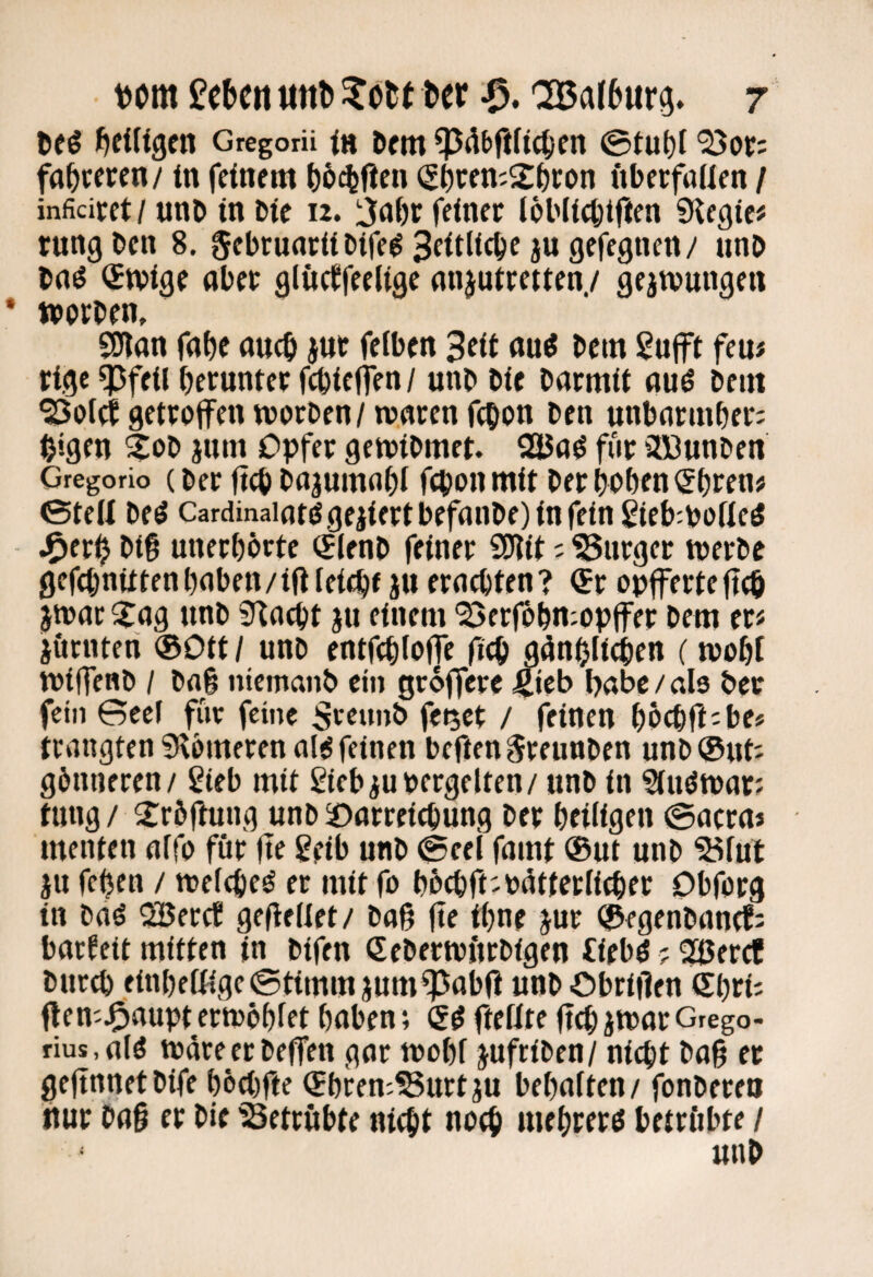 {^eiligen Gregorü in Dem @tut)l ^or: faireren/ in feinem ^)5(%fien (Si)ren;2^)con fibeefuUen / inficicet/ unb in Die 12. ijnbr feiner töblicbtften ?Kegie# tung ben 8. gebrunriibife^ ju gefegnen/ unb bnö (Stvige aber glücffeelige nnjuiretten./ gejtvungen »erben, 9nan faf)e auch jut felben Seit au^ bem gufft fern rige ^feil herunter febieffen/ unb bie barmit auö beut ^otefgetretfen »erben/roarenfebon ben unbarniher; bigen ^eb jum Opfer ge»ibmet. QäJa^ fiir äCOunben Gregorio (ber ft(b bajumflhi feponmit bet beben Sbttn# ©teii beö Cardinaintögejiertbefanbe)infein 2ieb:boKe^ J^erb bi§ unerhörte (jlenb feiner SWit ? ?5urger »erbe gefehnittenhaben/iflleiche ju erachten? <Sr opferteftcö j»ac ^ag unb ^J^acht ju einem ^erfi&hn:opfer bem er« jörnten ®Ott / unb entfchfefjc fich gönhli^en (»ehf »ifenb / bag ntemanb ein grofere ^teb habe / da ber fein Gccf für feine Sreunb fet5Ct / feinen hechft«be* trangten ^Homeren al^ feinen beften Sreunben unbOut« gönneren/ gteb mit ßiebjupergetten/ unb in S(uö»ar? tmig/ 2:röjhing unbsoarretchung ber heiligen @acraj menten affo für fte Sfib unb @eel famt ®ut unb “S^fut pi fehen / »eichet er mit fo höchft-Pätteefither Obforg in baö ^eref gefledet/ baß (te ihne jur ®fgenbanrt« barfeit mitten in bifen (Seber»Hrbigen iiebö ? ^eref buc^ einbettige @timmjumf^ab(i unb Obriilen (Sl)th ften^J^aupt er»öhfet haben; ftettte (Ich J»ar Grego- rius.fllö »dreerbeffen gar »ohf jufriben/ nicht ba§ et gefinnetbife höchfte ®hre»?3urtju behaften/ fonbereo nur bag er bie SSetrubte nicht noch mehrerö betrftbte / unb