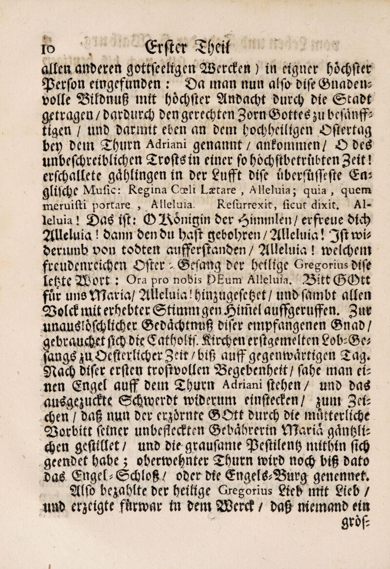 io , ^•f!cr oWcft attt)ercn gottfceKgcn OSBcrcfc») in eigner ^)6cC)Oer ^erfon eingcfiinDcn ; C)n mnn nun olfo Dife ®nnDens toffc ^iflinug mit l)5cöfter Sinbflci)t turct) l>ie getragen/£>nrt!ur4j Den geredeten 3i)rn ®ottf^äu befäntfi tigen / unb bnrnitt eben an Dem l;ocl}(>et(igcn Ofteriag bep bcin 2:(>urn Adriani gennnnf / anlommen/ O De^ unbefcbretbitc^en Srojl^tn einer fofjbctiribetrubtenSeit! errd)aUete gdljfingen in Der 2uft Dife itberfüllefir gUf^C Mufic: Regina Caeli Laetare , Alleluia; quia , quem meruifti portare , Alleluia, Reflirrexit, ficut dixit* Al- leiuia! ift: (Dl^ontgtn Der ^m\wk\M erfecue Did^ JlUeUtia! Dann Den Du l)afr geboljrcn / 2ineUna! ‘^(txov Dcviunb t>on tobten mifferftvinben / 2(UcUna! n)elct)em freuDenretc^en Ofier - 0efaug Der Deiiige Gregorius Mfe leiste 2Bt.H’t : Ora pro nobis PEum Alleluia. .'3itt(00tt für unsniarta/2iUeluia!f)injugefe^et/ unDfambt aßen mii: erbebtet @timmgen ^tmel auffgerufen. 3«« Uttaiiöi6fdb{i<®fc ®eD4cbtnu6 Difer empfangenen ®noD/ gebrftudkt bte<5atbo[tf. ^repen erftgemeltcn 2ob:®e# fftag^iu.Ocfierticber3^it/bifj auf gegenmi^rtigen Saf SRflcb Difer erfien trofttooUen ‘Segebenbeft/ fabc man ei; tien (Snget auf Dem Sburn Adriani fteben / unD Daö att%cjutfic 0ebvPf«»tberum einfteefen / jum Sei; 4en / Da§ nun Der erjörnte ®Ott Durch Die mürterlicbe ^orbitt feiner unbejledten ®ebäbrerin VHarid gdnbfi; ^en geftidet / unD Die graufame ^Peftifenb mitbin fitö geenDet babc; obertpebnter Sbnrn mirD no^ big Dato Dö^ €rtge[>0(iilog/ oDcr Die ^ngeföf^nrg genennet. f((fö bejabite Der beitige Gregorius gfeb mit Sieb / «ttb erjfigtc fftrtvar in Dem S3ßerct / Da^ ntemanD tin