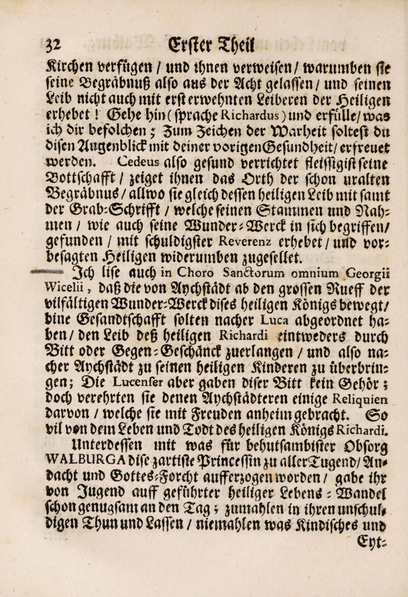 / unD tf)nen toe weifen / nxintniüen fle feine «segräbnuS nffo on^ bec Siebt gelnffen / mib feinen Jeib m4nauebmit erfi ewef>nten 2eibeeen bet Zeitigen - etbebet! 0el)e l)in(fptncbeRichardws)tinb erfülle/wa® btr befolcben; 3um Seicben ber tDarljeit foltefl bu bifeii 2i»genbltcb mit betner i?origcn(Befunbbeit/ erfreuet werben. Cedeusuffo gefunb berriebtet fleifftgtü feine 23ottfcbnft / jeiget ihnen bnö Ovtb ber febon nrniten S5egräbnuö / afimo (te gfet'cb beffen heiligen 2eib mit fnmt ber ®rob'-©ebrifff / welche feinen ©tnminen nnb 91ah; men / wie nueb feine SQUunberjaSerebin jtebbegrifen/ gefunben / mit fcbulbigfter Reverenz erhebet / unb bor; befugten .^tifiäen wiberumben jugefeKet. •***^ 3cb life flUtb in Choro Sanäorum omnium Georgii wicelii, bagbfebOH Slndjfielbt nb ben grbffen S^uejf ber bine ®efanbtfcbnfft folten nneber Luca nbgeerbnet ha; ben / ben ^eib beg heiligen Rkhardi eintweber^ bureb SSiftober ©egen;®efcbclnrt jnerlangen/nnb alfo na; eher Sln^fldtbt in feinen heiligen ^inberen iu öberbrin; gen; 2)ie Lucenfer aber gaben bifer^itt fein @eh&r; boeb berehrten jte benen Sihtbftübteren einige Reiiqnien barbbn / welehe fte mit grenben anheim gebracht. @0 Unterbeffen mit waö fSr behntfambifter Obforg bucht unb ©ofteö^gbrebt unfferjogen werben/'gäbe ihr bon 3ugenb auff geffthrter heiliger Sebent c SBunbef fchengenugfumunben 2:ag; inmuhlen in ihren «nfcbuf# bigen S^un unb gaffen / niemuhlen wu^ Hinbifcbeö unb