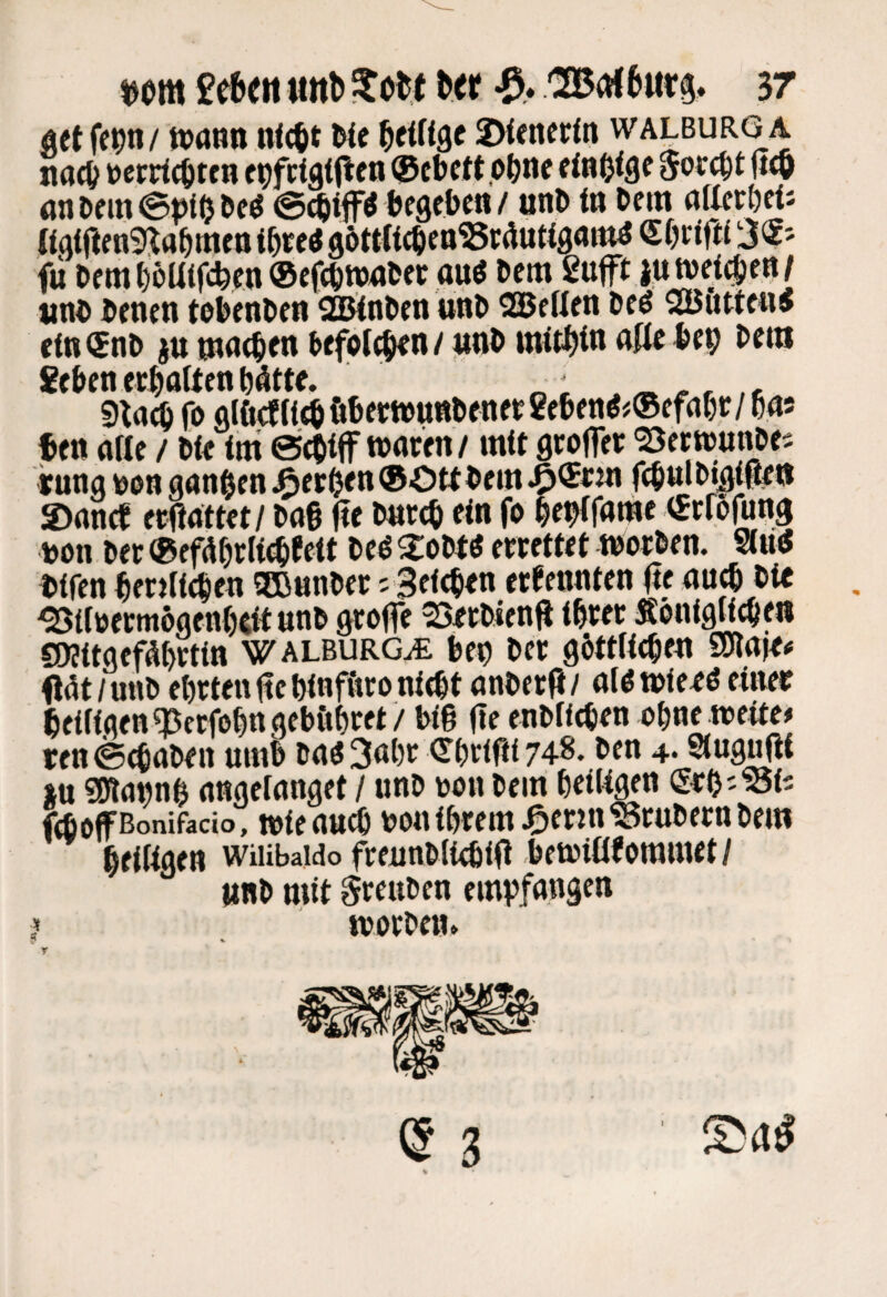 äetfet)n/ n>ann nic^t We ^cittgc 2Mener(n walburga nac& »errtc&tcn c^fTigijlen ®ebctt .o()ne dB&ige 0orc^t jitö an Df m ©»i(j Dcö ^ ftfgebf« / «nD tn Dem attccörti «qtjlenmaörnf tt mei göttttc^cn^israuttgattw 'iynin fii Demf)oUif(feen®ef(t)tt)f«>« öu« l>ctn 2uft iutvet^en/ «nD Denen toknDen SBJinDen unD 2Bf üen Deö SButtenJ cm®nD ju mne^en Defple^n/ pD mithin aUi iJep Dem 8eDenee^ottenNtte. fo alfi(fIi^ftDertt>unDfnft2eDen^#®efaßc/ das ten aae / Dfe im ®fOiff wnwn/ mit gcoffcr <23ccnjnnpes jung Don ganzen ^etöt« ®Ott »«ff^ttlD#^il ©ance fcftattet/ Da§ j?e Dnteö ein fo ^e^fame «trßfung Don Det ®efd^rlic^feit Deö 2:oDtd errettet toorDen. 9(tti5 Difen ^erilie^en SCBnnDer; Seichen erfennten (le au(6 Die €0?itgefd^rtin WalburGuE kn Der göttlichen SJlnje# (idt/miD ehrten iicWnf&ro nicht anDerfi/ alötoieed einee heiligen q3erfohn gebühret / big ge enDlichen ohne weite# ren ©(haben umb Dad 3<»hr (Thrifti 748. Den 4. Slugugi »u smannh angelanget / unD doh Dem heiligen (£nh''öi5 fchoponifacio, wieauch bon ihrem jg)erin?5ruDerttDem heiligen wuibaido frennDlichiO bewitlfommet/ »nD mit SreuDen empfangen } worDen* r