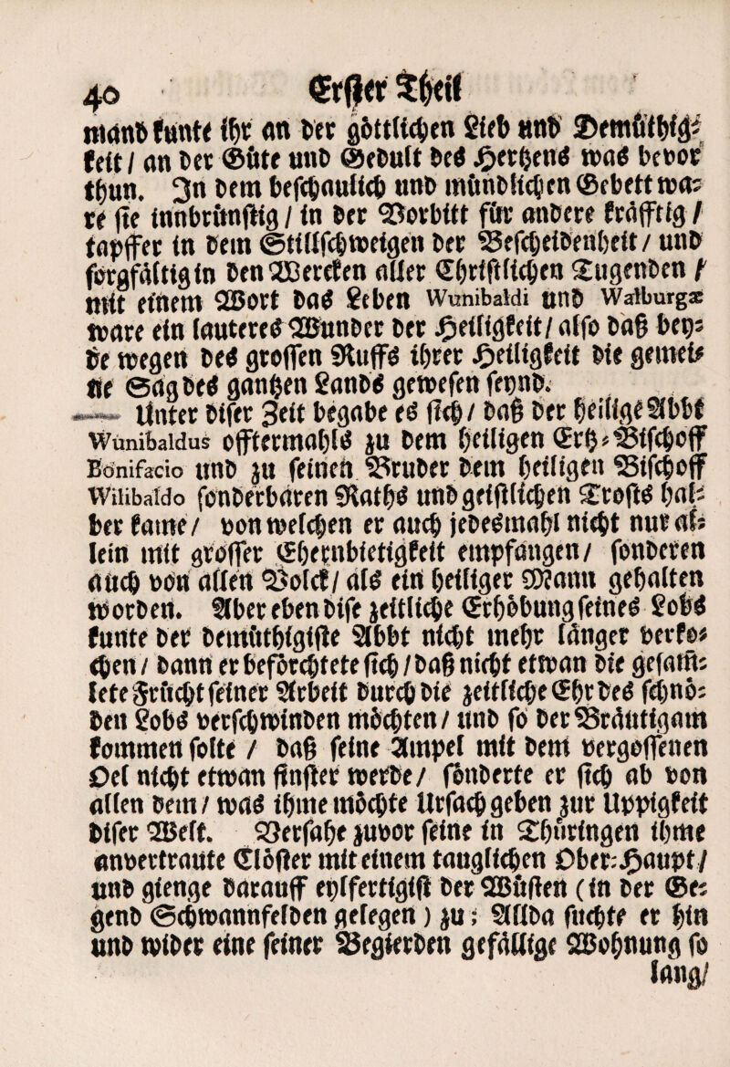 4ö ni(tn6 fuinte ifjt <w Vtx fl6ttUc^cn «ttt UitI (in »et ®fttf unD ©flJutt öc« J^er^fn^ wa« beuot t^un. 3n bem bffebnuiteb «nb m(inbK(l,icn ®fbftttna? ftc (nnbtimflig / in ber ^ofbttt för nnbere ffäfftfg I tapifei: in bem ©tittfebweigen beb ^efebeibeabeit/ unb fbrgfäitigin benOEßercEen aller ^ugenben ^ mit etilem SBort ba^ geben WunibaWi tmb Watburg* mnre ein (nutereb^iamnber ber J^eiligfeit/ alfo ba9 Up be wegen be^ gteflen SHuffö tbrer J^eiligfeit bie gemein lie engbeö gnnben ganbb gewefenfenab. «-»»* Unter bifer 3eit begeibe eö (I(b/ bab ber beaige^bbE Wünibaidus offtermabl^ iu bem beiligen (Srh^'^Sifeboff Bönifacio unb jtt feitieii trüber bem beiligen ^ifeboff WiUbaido fbnbetbeiren «Hatbö unb geifilicben s:r0jl^ bafi ber fame / bon welchen er auch jebe^mabl ni^t nur af* leirt mit örbffer (JbernbietigPeit empfangen/ fonberen aueb bbn allen ^olcf/ dl^ eirt heiliger SWann gehalten worbert. ^berebenbife jeitli^e (Erhöhungfeinet gobö funte ber bemöthigifie Slbbt nicht mehr Idnger mUt eben / bann er befbr^teteft^/ba§ nicht etwan bie gefatfti leteSrftchtfeiner Slrbeit burmbie jeitlimeShrbed fchno; bell gobö berfchwinben mbchten/ unb foi berSÖrdütigam fommett folte / baß feine ampel mit beut bergaffenen Oel nicht etwan ßnfier werbe/ fhnberte er jtch ab bon allen bem / waö ihme mb^te Urfach geben jur Uppigteit bifer “Belt. ?8erfahe jubbr feine in S:h«ringen ihme anbertraute (Eiöfter mit einem tauglichen Ober:J^aupt / unb gienge baraujf eplfertigift ber QBöftert (in ber ®ei genb ©chwannfelben gelegen) m > SlUba fuchte er hin unb wiber eine feiner ^egierben gefdUige SBohnung fo lang/