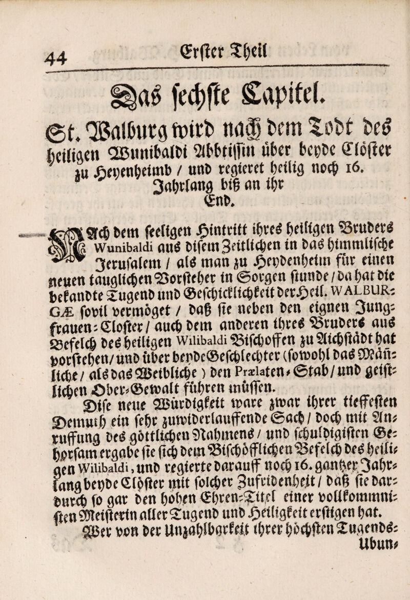 ^rfler t()cU aö fc4)|te Kapitel. ®al0utö fptrb naä bem %dU M fceiliAcn a£5uniJ>aIt)t ^bbtiffln über hem «S’tüfler m Jönxnbeitnb / unD regieret beiltg noch i6. • 3abrtang btg m if)t €nl>. m Dem feedgett J^intritt ibreö beiUgen ^ruDer^ wunibaidi auö DlfemSeitUcDcn in Daö btmmlifcbc 3eruf^alem / a(ö man ju j^epDenbetin für einen neuen tauglitfeen ^orfieber in ©orgen fiunDe/ßa bat Die DcfanDte ^ugenD unD ®ercbicfIicbeeitDer^)eif. walbur-. CJE foDil Dermoget / Daß |tc neben Den eignen 3ungj fraueniCloüer/ aueb Dem anDeren ibre« ^ruDer« auö ssefeii De^beiligen WiUbaidi ^ifeb offen ju SliebfiüDt bat toorfteben/ unD über bepDe®efcb(ecbter (fomobl Daö CO?ün; ffi/ at/DadSöeibiicbe) Den Pra:iaten.0tab/ttnD geift^ Jitben Ober^®ei»aIt fübren tnüffen. ©ifc neue SßürDigfeit mare jmar ihrer tieffeffen S>emutb ein ffbr jumiDerlauffenDc ©atb/ Doch mit Sin# ruffnna De^ gDttlteben ?)^abmcnö / unD febuiDigiften ®ei bßtfanrergabe ffe (teb Dem ^ifcboffiieben18efelcb De^ beift# acn wiiibaidi, uuD regierte Darauff noch i6. ganber^abr# Cattgbei)De6tDßer mit foicbet gufciDcnbeit/ Daß fteDar; Dureb fo gar Den hoben ®bren;?:itef einer toottfommni# ftenSO*teiiierinaaerS:ugenD unD^eiligfeiterftigen bat. ■^er von Der UnjabJborfeit ihrer bb^Üen^ugenD^# Ubun#