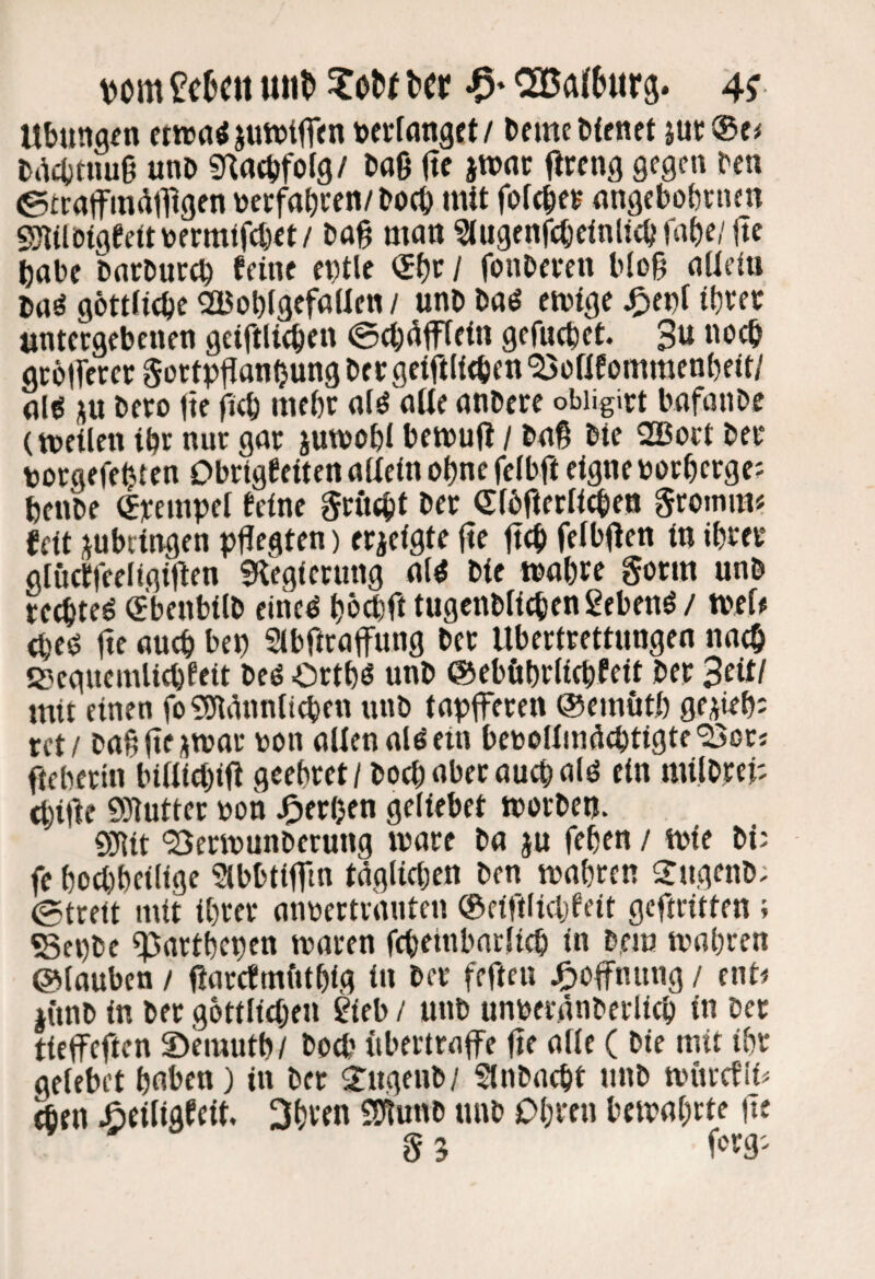 vom £cNii un^ ^oO( ttt -0* ^a(6«r9. 4? Ubunaen ewatf jutvtfTcn tocrtnnget/ Derne tfenct jut;®e# Dacbtuuß unD «nacDforg/ Daß ße jwne ßrcng gegen Den ©eraffmötßgen DerfabDen/Doeb mit fofcße^ angebobrnen «milD(gee«toermlf(t)et/ Daß man ?lugenfcbeinUcbiabe/ße habe DarDuccb feine entle / fonDeeen b(oß aUeiu Daö göttficbeSBobigefallen/ unDDaö emige ^enf if)Wt «ntecgebcnen geiftlieben ©cßßfffein gefucbet. 3^ gcbtferer 0ortpßanOung Der geiftlicben ^oßf ommenbeit/ alö ju Deeo ße ß<b nifbe a(^ alte anDere obiigict bafanbe (tncilen ibr nur gar xutnobl bemuß / Daß Die 2Bort Der porgefebtcn Dbrtgfeiten aßein ebne feibß eigne norberge; benbe (Jrempet feine gruebt Der ®fbßerficben gromm« feit jnbeingen pßegten) erzeigte ße ßcb felbßen in ibter glüctfeeligißen S^iegiernng al^ Die »abte gorm unb reebteö «benbilD eineö b^ebß tugenDiieben gebend / tbef# (be<s ße auch bep Sibßraffung Der Ubertrettungen nach S3eauemlicbfeit Deö Ortb^ unD ©eböbrliebfeit Der Beit/ mit einen fo ?9tgnnticben unb tapferen ©ernütb ge^ieb? ret/ baßße^war non allen allein beboüm^cbtigte'25ßrj ßeberin billicbiß geebret/ Doch aber auch alö ein milDrep ebiße SSHutter non J^erljen geliebet morDen. 9}lit 'Bermunberung wäre Da ju feben / wie Di; fe boebbeilige Slbbtifm täglichen Den wahren ^rngeiiD. ©trett mit ihrer annertrauten ®eiftlicbfeit geßritten ; «8ei)be ßjartbepen waren fcbetnbarlicb in D,em wahren ©tauben / ßarcfmfitbig in Der feßen ^)Offnung / ent^ iimb in Der gottlicben gieb / nnb unberänberlicb in Der tieffeßen 2)nuutb/ Doß' «bertrafe ße alte ( Die mit ihr gelebet herben) in Der 2ngenb/ SlnDncbt unD wucefii« äen Äeiligfeit, 3bven mrnM nnb Obren bewahrte ße 5 3