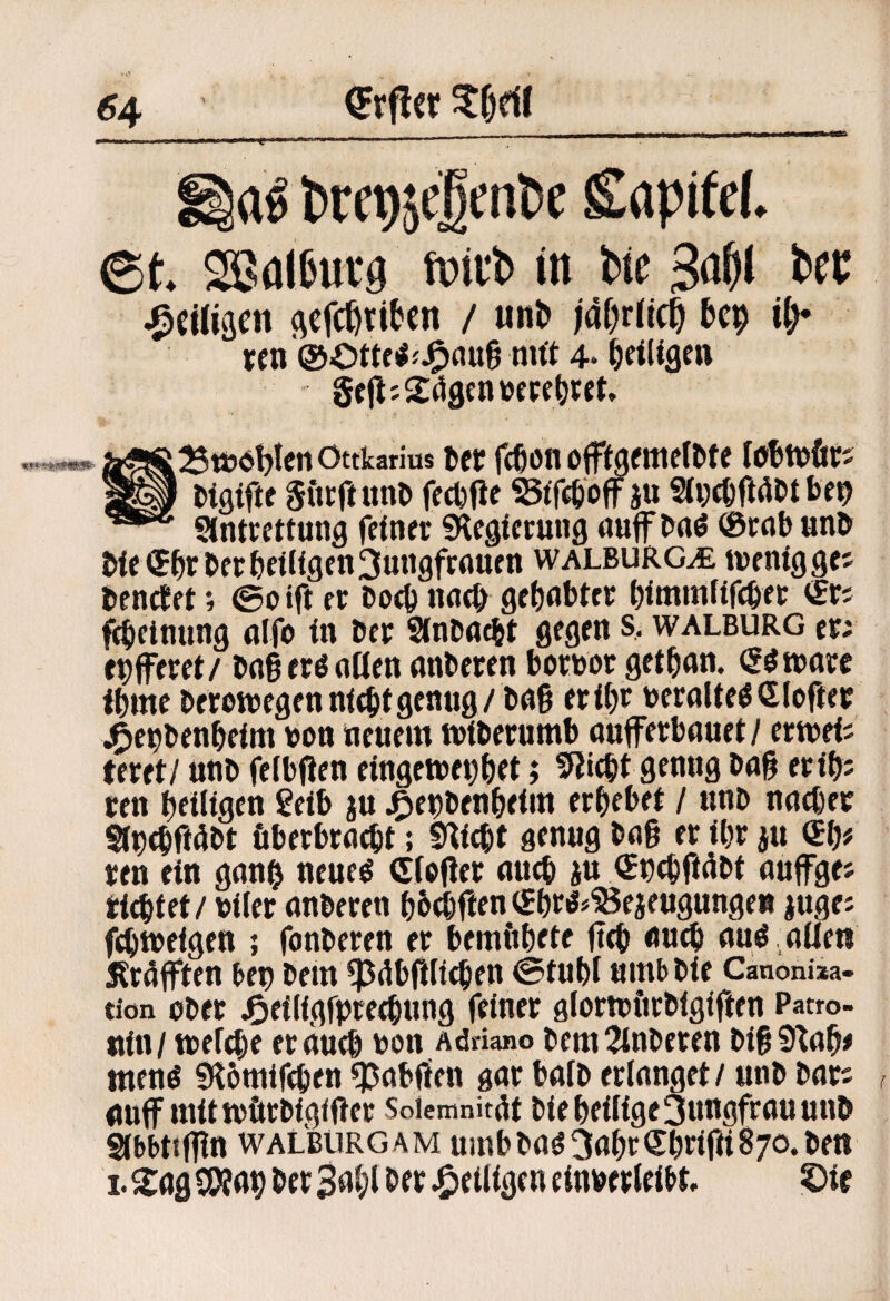 ^4 Sapitef. ©t. Sßfllijurö tpitb in Wc IsfC ^ciliäcn flcfc^tibcn / un& iafjrlic^ bcp it^ rcn nut 4* ^eilige» 5r|^j Sögen »epe^ift. 25t»6!)IenOttkarius Der feßon of^^gfme^^fe &igtft< Sfttft nnD fedjfie ju 2(i;c^fiölit ben Stntccttung feinet; fKegiecung nuff baö ®rab unö bie®br bet heiligen3ungfrauen walburg^ tvenigges benetft; ©oift ec Doch nncb gehabter himmfifcher <£rs f4tetnnng nffo in ber Sinbneht gegen s, walburg ec; ehffecet/ bngecöntlen anbecen bocboc gethnn. (S^tnace Ihme becowegen ni^it genug / bn§ eeihr becalteöSloftec j^epbenheim bon neuem mibecumb ouffeebnuet/ eemei; tecet/ uub felbßen eingemehhet; 9Jicht genug bng eeih; cen heiligen geib ju^^eubenheim erhebet / uub nnchec Sinehftöbt öbecbcoeht; S»^icht genug bng ec ihr ju «h# cen ein gnuh neueö (Jibfiec nu^ ju (Jpchftöbt nuffges richtet / bilec nnbecen hhthften (Shci5#'Sejeugungeß |uge; fdjmeigen ; fonbecen ec bemfthete fich nu^ nug nilew ^röfften bet) bem ^öbfilichen @tuht umbbie Canonixa- tion ober Jöeiligfpcechung feiner alocipiicbigiften Patro¬ nin/ toefche ec auch bon Adriano bem2inbecen biS9^ah# meng Slhmifchen ^abffen gar baib erlanget / utib bar; nuff mittbftcbigiftec Soiemnitöt bie heilige Jungfrau unb ^bbttflin WALBtiRGAM umbbaö^ahcShi^ifiiSjo.bett I. Sag ^ap ber Bahl ber ^eiligen einbecleibt ©ie