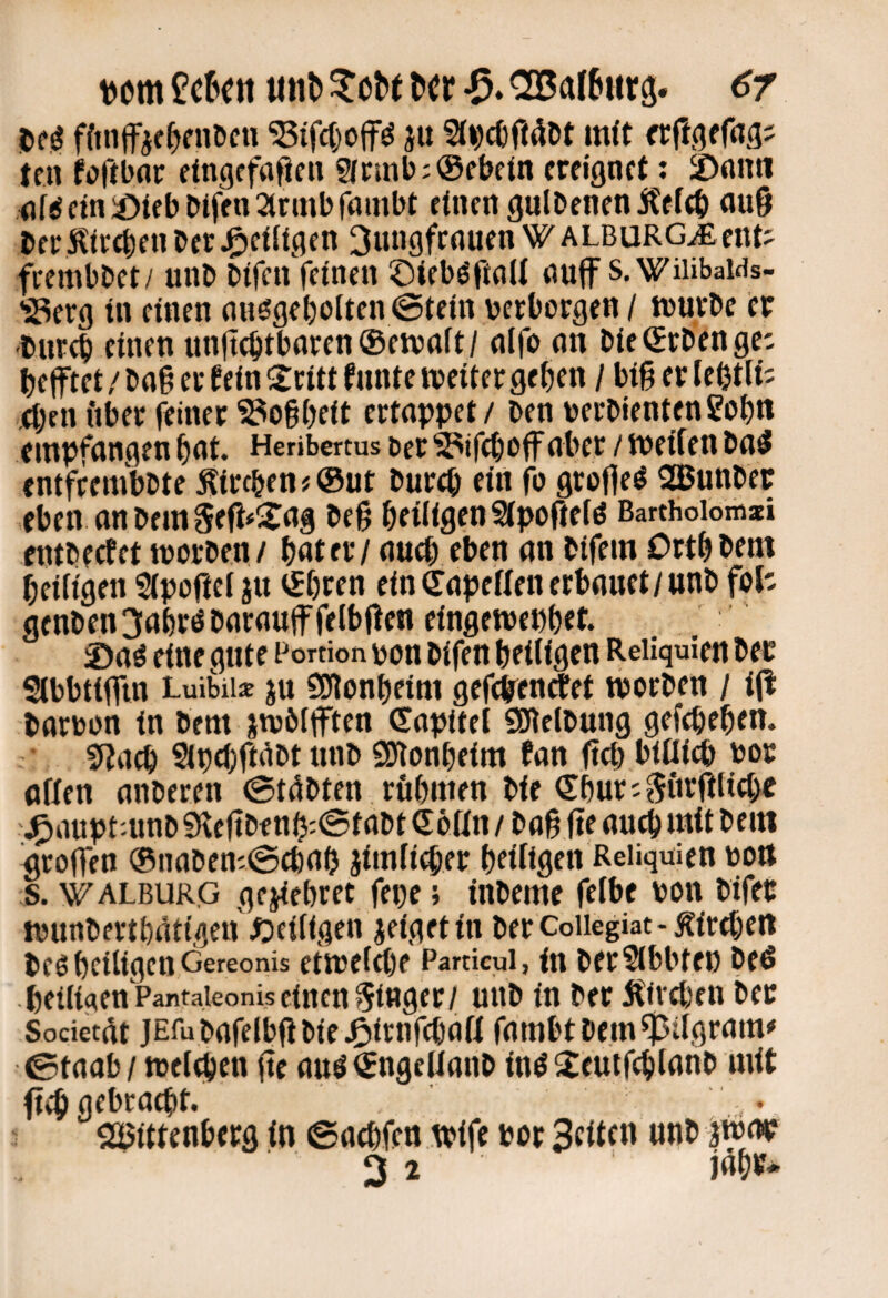 utn u«^ &cr aBarSarg. 6r m ffinffie^fnöcn ^ifctjojf^ ju Sl^cOftööt mit ttn foftbar ettigcfaPeii g(t;»tib:@fbe{n ereignet: iDnn« .<if^cin^)iebbifen2trmbjambt einen gulbenenitefcb au9 beri^ireben ber Jgieiitgen Oungfrnuen WALBURG^ent- feembbet/ unb bifen feinen ©ieb^ftnli nuff s.WiiibaWs- iSerg in einen nnögebolten @tein verborgen / ivurbc er •bnr^ einen unftebtbaren®eivnft/ nlfo nn bie ®rbengcc befftei/bng er fein Sri« fnntetveiter geben / bigerleßtlt; 4;en fiber feiner ^ogbeit ertappet / ben verbientengobn empfangen bat. Henbertus oer ^ifeboff aber / meifen ba5 enifrembbte ^iireben # ®ut bur^ ein fo grofleö SBunbec eben anbem5efi#i2^ag beg heiligen Sipofieiö Barthoiomsti entbeefet tvorben/ bat er / aueb eben an bifein Drtbbem beiltgen Slpogcl ju ®bren ein ®apef(en erbauet/unb foh genben3abröbaraujffetbgen eingewepbet. ®a^ eine gute Portion pou bifett heiligen Reliquien ber Slbbtifftn Luibiia: ju SEflonbeim gegtenefet röorben / i(l barvon in bem jtv&lften (Sapitel Sölelbung gefebeben. 5?a^ Sipebftdbt unb SJlonbeim fan geb btnicb bor offen anberen 0t4bten rubnien bie Sbur-Siirftlicbe j^auptninb 9(legbf nb:@tabt eöan / bag ge auch mit beni grogen ®naben'@a)ab Jimfi^er billigen Reliquien von s. 'ViTALBURG gejiebret fepe; inbeme fefbe von bifet tvunbertbaiigen ^Deifigen jeigettn berCoiiegiat-Äireben beö beiltgen Gereonis etivelfbf Particui, in berSlbbten beö .betliqen PantaieoniseincnSinger/ unb in ber Äiveben ber Societ^t jEfu bafelbgbteJP»irnfcbaff fambt bem Pilgram ©taab / tveigicn ge auö®ngelfanb in^ ^eutfcblanb mit gib gebracht. • 2Bittenberg in ©aebfen tvife vor 3tllf 3 2 jubif*