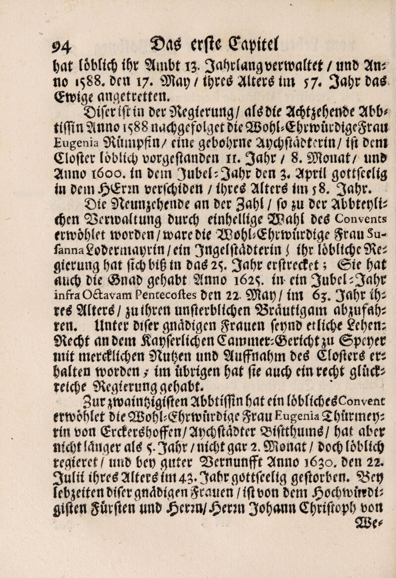 |)at ?imbt 13- 3rt^tföin3^ePW<jftet / uitö am no 1588. Den 17. SO^m; / t^cc^ aitccö im J7« (Swige (inp.ctcfttett. ©tferffttu &ci‘9lep{fruitp/ df^üfe attfjeßenbe abö# t(lTin Sinne 1588 itdcbpcfeiget eieSBobl^SbwfttDtpegrdu Eugenia «KCtüipftn/ füte gebobme anebfideterin/ Ifl Dem (Sloftec lobiiei) vorpeftanDen ii. 3abr / 8. fSfioudt/ imD anno töoo. fn Dem 3ul)ei:3dt)c Den S« aptii gotifefliä in PemJ^iJrnT eeefebiPen / ibveö afterd im j8. 3abr. ©ie ^tcmijebfitPe <in Per 3d()t / fe ju Per abbtepfi^ (pett ‘BeriBoftunp Purep einbellige 20ai)i Peö Convents erwobtet tpoepen/ujarepir ^Eobl^Sbi-'iPttrPipe irouSu- fannagepetmaprin/eitt 3npeiridPterin i ipr lobltepeSi^e; gfcruitp i)rtt (t4bi0 in Pö^ 2^. 3dbc erftrertet; <Bte ^at niicö Pie ®nnp gelabt Sinno 1625. in ein 3ubeli3abP infra Oftavam Pentecoftes Pen 22. S0fiap/ im 6j. 3abr if)i tfö Siliert / ju ihren nnfterblicben S3rautigam ab^ufahJ ren. Unter Ptfer gnaPigen grauen fepnp etücbe ^ebeni SHe^f anPem Äanferiicben6!artJmer^®ericbtju (Bpcpev mit merdiieben Stuben unp Siufnabm Peö (Sfpgerö ers baiteü tporpen / im iibrigen bat (te ancb ein recht giiidJ reiche Stegierung gehabt. Bur^ipaittbigiften abbttflln hat ein ihbfiche^convent ettpohiet Pie SBPhl«<5henjftrPige grau Eugenia ShörmehJ rin ppn (£rcter^ho|fen/at)dfi^Pter iSiftthumö/ hat aber nicht iciiiger aid 3ahr / nicht gar 2. SHenat / Poch fhbiieh regieret i iinp bep guter ^ernunjft anno i6$o. Pen 22. 3Üiiiihregaiter^im43*3ahrgöttfeei(g geftorben, iehjeitenpffergnapigengranen/ifipon Pem j^ocinpfttPtJ giften gövften nnP Sohnnn (Thrifioph pp« 2ße^