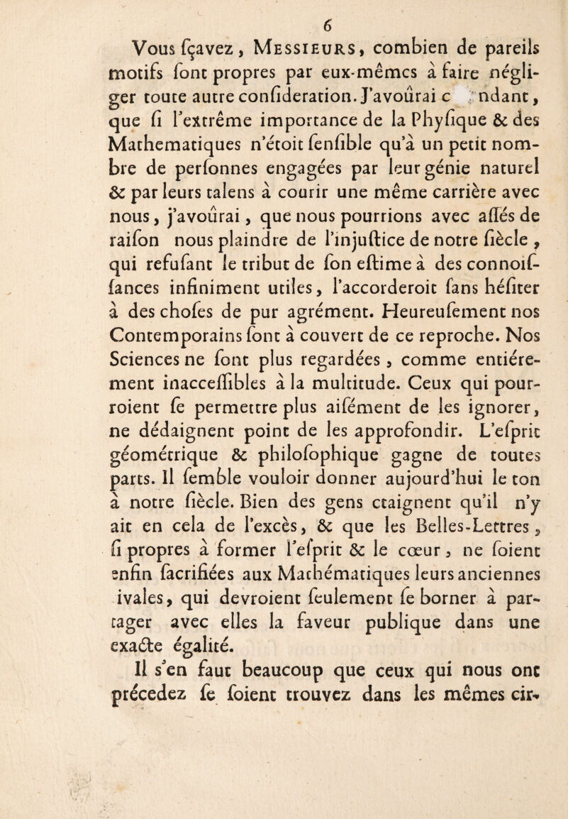 Vousfçavez, Messieurs, combien de pareils motifs font propres par eux-mêmes à faire négli¬ ger toute autre considération. J’avoûrai c ndant, que fi l'extrême importance de la Phyfique & des Mathématiques n’étoit fenfible qu’à un petit nom¬ bre de perfonnes engagées par leur génie naturel 8c parleurs talens à courir une même carrière avec nous, j’avoûrai, que nous pourrions avec allés de raifon nous plaindre de l’injuftice de notre fiècle , qui refufant le tribut de fon eftime à des connoif- fances infiniment utiles, l’accorderoit fans héfiter à des chofes de pur agrément. Heureufement nos Contemporains font à couvert de ce reproche. Nos Sciences ne font plus regardées, comme entière¬ ment inaccelfibles à la multitude. Ceux qui pour- roient Ce permettre plus aifément de les ignorer, ne dédaignent point de les approfondir. L’efprit géométrique 8c philofophique gagne de toutes parts. Il femble vouloir donner aujourd’hui le ton à notre fiècle. Bien des gens craignent qu’il n’y ait en cela de l’excès, 8c que les Belles-Lettres, fi propres à former l’elprit &c le cœur, ne foient enfin fàcrifiées aux Mathématiques leurs anciennes ivales, qui devroient feulement le borner à par¬ tager avec elles la faveur publique dans une exaéte égalité. Il s'en faut beaucoup que ceux qui nous onc précédez fe foient trouvez dans les mêmes cir- i