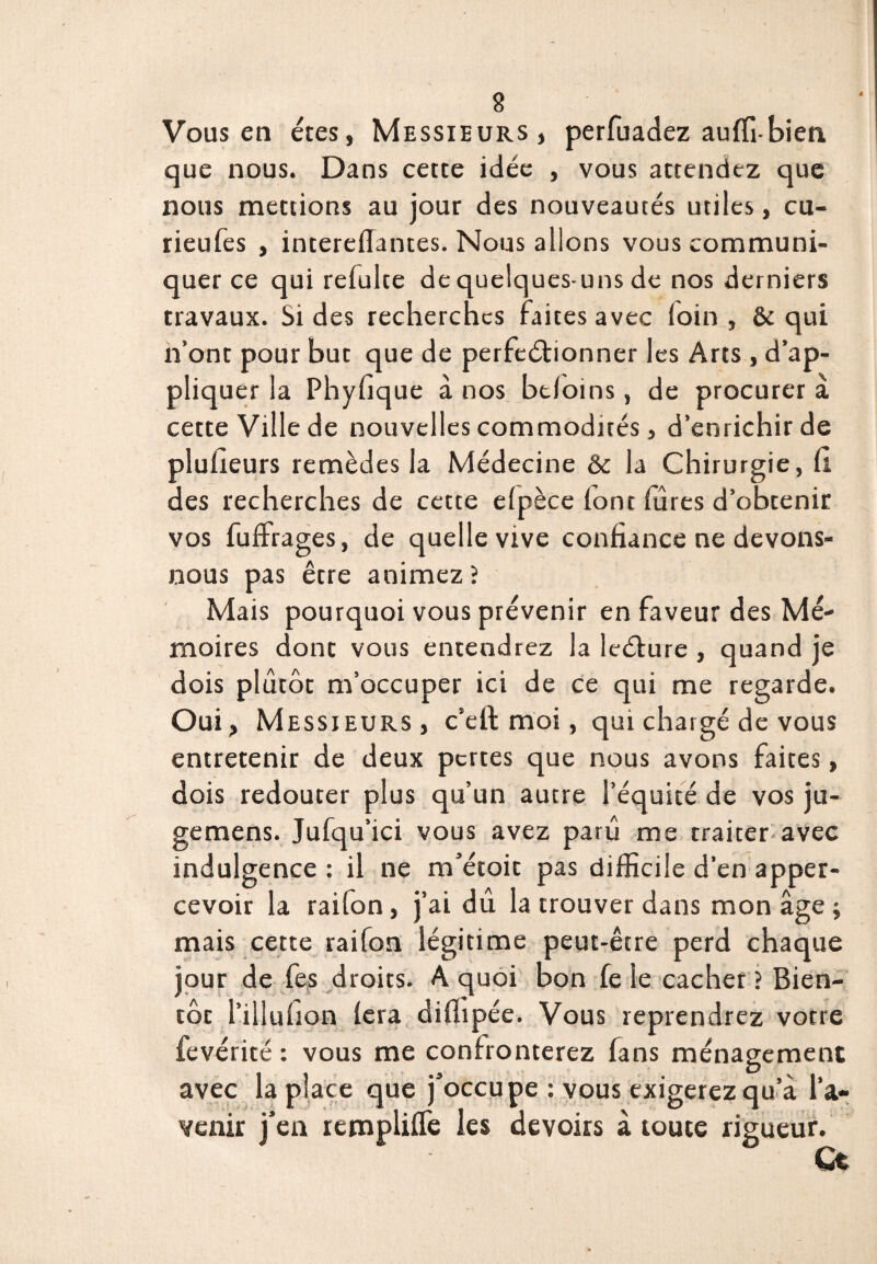 à Vous en êtes, Messieurs, perfuadez auffibien que nous. Dans cette idée , vous attendez que nous mettions au jour des nouveautés utiles, cu- rieufes , intereflantes. Nous allons vous communi¬ quer ce qui refulte de quelques-uns de nos derniers travaux. Si des recherches faites avec loin, & qui n’ont pour but que de perfectionner les Arts , d’ap¬ pliquer la Phyfique à nos btloms, de procurer a cette Ville de nouvelles commodités, d’enrichir de plufieurs remèdes la Médecine & la Chirurgie, il des recherches de cette elpèce (ont fures d’obtenir vos fuffrages, de quelle vive confiance ne devons- nous pas être animez ? Mais pourquoi vous prévenir en faveur des Mé¬ moires dont vous entendrez la leéture , quand je dois plutôt m’occuper ici de ce qui me regarde. Oui, M essieurs, c’elt moi, qui chargé de vous entretenir de deux pertes que nous avons faites, dois redouter plus qu’un autre l’équité de vos ju- gemens. Jufqu’ici vous avez paru me traiter avec indulgence : il ne m’étoit pas difficile d’en apper- cevoir la raifon, j’ai dû la trouver dans mon âge ; mais cette raifon légitime peut-être perd chaque jour de fes droits. A quoi bon fe le cacher ? Bien¬ tôt l’illuhon fera diffipée. Vous reprendrez votre fevérité : vous me confronterez fans ménagement avec la pl ace que j’occupe : vous exigerez qu’à l’a¬ venir j’en rempliffie les devoirs à toute rigueur.