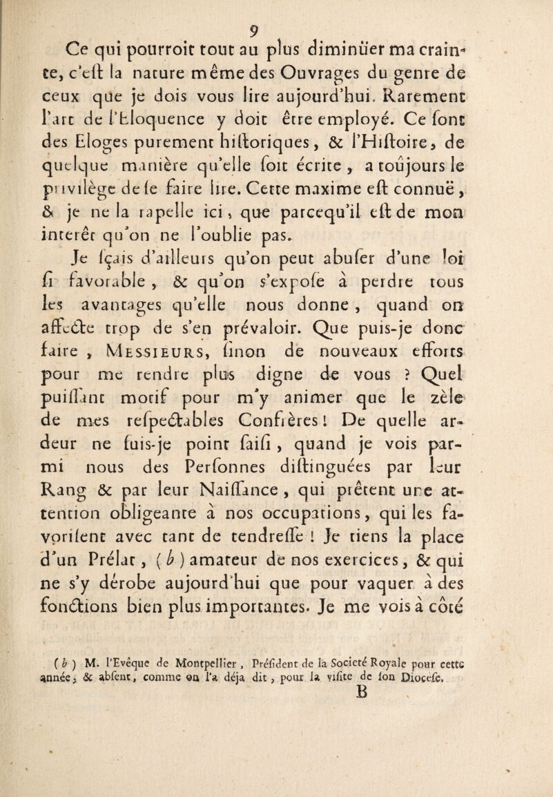 Ce qui pourroit tout au plus diminuer ma crain¬ te, c'eft la nature même des Ouvrages du genre de ceux que je dois vous lire aujourd’hui. Rarement l’art de i’hloquence y doit être employé. Ce font des Eloges purement hiftoriques, & i’Hrftoire, de quelque manière qu’elle Toit écrite, a toujours le ps ivilège de (e faire lire. Cette maxime eft connue, & je ne la r a pelle ici, que parcequ’il eft de mon intérêt qu’on ne l’oublie pas. Je Içais d’ailleurs qu’on peut abuler d’une loi û favorable , & qu’on s’exrofe à perdre tous les avantages qu’elle nous donne , quand on affcète trop de s’en prévaloir. Que puis-je donc faire , Messieurs, (mon de nouveaux efforts pour me rendre plus digne de vous ? Quel puiflant motif pour m’y animer que le zèle de mes refpeétabies Confrères 1 De quelle ar¬ deur ne fuis-je point faifi , quand je vois par¬ mi nous des Perfonnes diftinguées par leur Rang &c par leur Naiffance , qui prêtent une at¬ tention obligeante à nos occupations, qui les fa- vorifent avec tant de tendreffe ! Je tiens la place d’un Prélat, (b) amateur de nos exercices, & qui ne s’y dérobe aujourd hui que pour vaquer à des fonctions bien plus importantes. Je me vois à côté ( b ) M. l’Evêque de Montpellier , Prélident de la Société Royale pour cette année; & abfent, comme ©a l’a déjà dit ? pour la yilite de Ion Diocefe, B