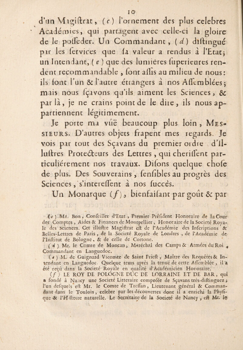 d’un Migiftrat, ( c ) l’ornement des plus célébrés Académies, qui partagenc avec celle-ci la gloire de le pofleder. Un Commandant, (d) diltingué pir les lervices que fa valeur a rendus à l’Etat} un Intendant, ( e ) que des lumières fuperieures ren¬ dent recommandable , (ont aflis au milieu de nous: ils font l’un & l’autre étiangers à nos Afïcmblées} mais nous Içavons qu’ils aiment les Sciences, parla, je ne crains point de le due, ils nous ap¬ partiennent légitimement. Je porte ma viië beaucoup plus loin , Mes¬ sieurs. D’autres objets frapent mes regards. Je vois par tout des Sçavans du premier ordie dil- luldres Protecteurs des Lettres, qui cheriffcnt par¬ ticuliérement nos travaux. Difons quelque chofe de plus. Des Souverains, fenfibles au progrès des Sciences, su ntereffent à nos fuccès. Un Monarque (/), bienfaifant par goût & par (r ) Mr. Bon, Gonfeiller d’Etat, Premier Prélîdent Honoraire de la Cour des Comptes, Aides & Finances de Montpellier , Honoraire de la Société Roya¬ le des Sciences. Cet iiluftre Magiftrat eft de l’Académie des Infcriptions & Belles-Lettres de Paris , de la Société Royale de Londres , de l’Académie de Plnftitut de Bologne, & de celle de Cortone. ( 4 ) Mr. le Comie de Moncan, Maréchal des Camps & Armées du Roi f Commandant en Languedoc. (*) M. de Guignard Vicomte de Saint Pricft , Maître des Requêtes & In¬ tendant en Languedoc. Quelque tems après la tenue de cette Alîemblée , il a été reçu dans la Société Royale en qualité d’Académicien Honoraire. if) LE ROY DE POLOGNE DOC DE LORRAINE ET DE BAR, qui a fondé à Nancy une Société Littéraire compofée de Sçavans très-diftinguez * Pun defquels eft Mr. le Comte de TrefTan , Lieutenant général & Comman¬ dant dans le Toulois, célébré par les découvertes dont il a enrichi la Phylî- que 8c l'H ftoire naturelle. Le Secrétaire de la Société de Nancy , eft Mr. le