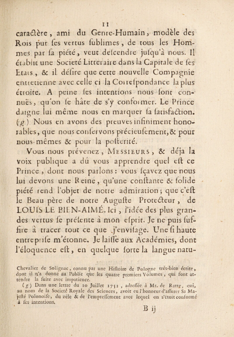 caractère , ami du Genre-Humain , modèle des Rois pur Tes vertus lublimes, de tous les Hom¬ mes par fa piété, veut delcendre julqu’â nous. Il établit une Société Litceraiie dans la Capitale de fes Etais , & il délire que certe nouvelle Compagnie e ci la Couelpondance la plus entretienne avec ce étroite, A peine les intentions nous (ont con- nuës j qu'on le hâte de s’y conformer. Le Prince daigne lui même nous en marquer la fatisfaéhion. (g) Nous en avons des preuves infiniment hono¬ rables, que nous couler vous précieufemen t,& pour nous mêmes & pour la pofierité. Vous nous prévenez , Messieurs , & déjà la voix publique a dû vous apprendre quel efi ce Prince , dont nous parlons : vous Içavez que nous lui devons une Peine, qu’une confiante & lolide • Diète rend l’objet de notre admiration; que c’eft . e Beau père de notre Augufte Protecteur , de LOUIS LE BU N-AIMÉ. Ici , l’idée des plus gran¬ des vertus fe prélente à mon efprit. Je ne puis luf- fire à tracer tout ce que q’envilage. Une fi haute entrepnle m'étonne. Je lailfe aux Académies, dont l’éloquence efi , en quelque forte la langue natu- Chevalier de Solignac, connu par une Hifîoire de Pologne très-bien écrites, dont il 11a donné au Public que Jes quatre premiers Volumes , qui font at¬ tendre la fuite avec impatience. C g ) Dans une lettre du io Juillet 1751 , adrelîée à Mr. de Ratre, qui», au nom de la Société Royale des Sciences, avoit eu l’honneurd’aflurer Sa Ma- jefté Polonoife, du zèle Sc de l’empreffement avec lequel on s’étoit conformé à fes intentions. B ij