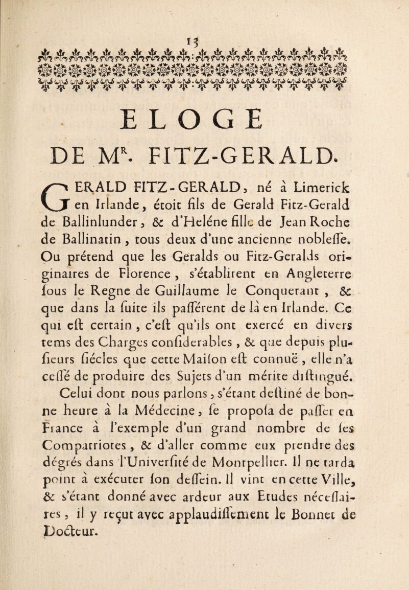 I? cfM. à*k. j»^ jXfc. ELOGE DE Ml. FITZ-GERALD. GERALD FITZ-GERALD, né à Limerick en Irlande, étoit fils de Gerald Fitz-Gerald de Ballinlunder , & d’Heléne fille de Jean Roche de Ballinatin , tous deux d’une ancienne noblelle. Ou prétend que les Geralds ou Fitz-Geralds ori¬ ginaires de Florence , s’établirent en Angleterre lous le Règne de Guillaume le Conquérant , Sc que dans la fuite ils palférent de là en Irlande. Ce qui eft certain , c’eft qu’lis ont exercé en divers tems des Charges confiderables , & que depuis plu- fieurs fiécles que cette Maiion eft connue , elle n’a celle de produire des Sujets d’un mérite diftingué. Celui dont nous parlons, s’étant detliné de bon¬ ne heure à la Médecine, le propola de palfer en Fiance à l’exemple d’un grand nombre de les Compatriotes, & d’aller comme eux prendre des degrés dans l’Univerfité de Montpellier. Il ne tarda point à exécuter Ion delfein.il vint en cette Ville, & s’étant donné avec ardeur aux Etudes nécelîai- res, il y reçut avec applaudilkmcnt le Bonnet de Docteur.