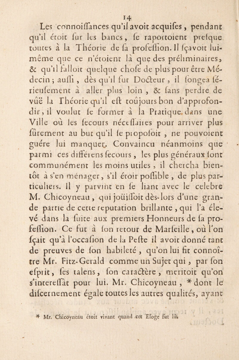 H Les connoiffances qu’il avoit acquifes, pendant qu’il croit lur les bancs, fe raportoienc prefque toutes à la Théorie de là profelhon.il Içavoit lui- même que ce n’étoienr là que des préliminaires, & qu’il falioit quelque chofe de plus pour être Mé¬ decin ; aulli , dès qu’il fut Docteur, il longea lé- rieufement à aller plus loin , &c fans perdre de vûë la Théorie cpa’il eft toujours bon d’approfon¬ dir, il voulut le former à la Pratique dans une Ville où les fecours néctflaires pour arriver plus fùrement au but qu’il le piopoloit , ne pouvoienc guère lui manquée. Convaincu néanmoins que parmi ces diftéiens fecours, les plus générauxdont communément les moins utiles , il chercha bien¬ tôt à s’en ménager, s’il écoir pollible , de plus par¬ ticuliers. Il y parvint en le liant avec le célébré M. Chicoyneau , qui joüiifoit dès- lors d’une gran¬ de pâme de cette réputation brillante , qui Ta éle¬ vé dans la fuite aux premiers Honneurs de la pro- feflion. Ce fut à Ion retour de Marfeille, où Ton fçaic qu’à Toccafion de la Pefte il avoit donné tant de preuves de don habileté , qu’on lui fît connoî- tre Mr. Fitz-Gerald comme un Sujet qui, par Ion efprit, les talens, fon caraédère , meritoic qu’on s’incerelTât pour lui. Mr. Chicoyneau , * dont le dilcernemenc égale toutes les autres qualités, ayant 1 , V * - * * Mr. Chicoyneau étoit yiyant quand cet Eloge fut lu*