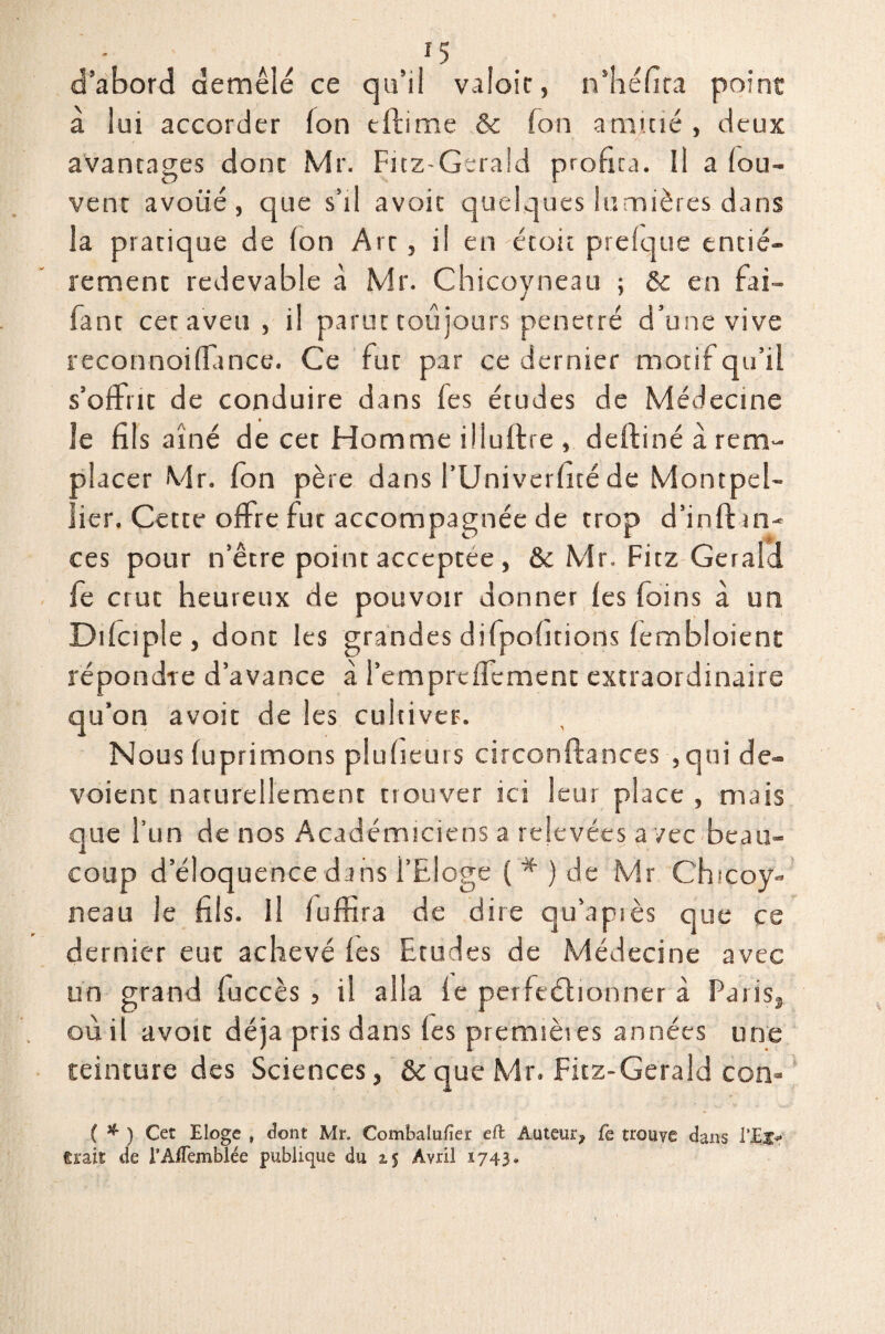 d’abord démêlé ce qu’il valoir, n’héfira point à lui accorder Ion tftirne & Ton amitié , deux avantages dont Mr. Fitz-Gerald profita. Il a (ou- vent avoué, que s’il avoic quelques lumières dans la pratique de (on Art , il en étoit preique entiè¬ rement redevable à Mr. Chicoyneau ; & en fai- Tant cet aveu, il parut toujours pénétré d’une vive reconnoiflunce. Ce fut par ce dernier motif qu’il s’offrit de conduire dans fes études de Médecine le fils aîné de cet Homme iüuftre , deftiné à rem¬ placer Mr. (on père dans l’Univerfité de Montpel¬ lier. Cette offre fut accompagnée de trop d’inif tn- ces pour ta'être point acceptée, & Mr. Fitz Gerald fe crut heureux de pouvoir donner (es foins à un Difciple , dont les grandes difpofitions (embloient répondre d’avance à l’emprdfcment extraordinaire qu’on avoit de les cultiver. Nous (uprimons plufieurs circonftances , qui dé¬ voient naturellement trouver ici leur place , mais que l’un de nos Académiciens a relevées a /ce beau¬ coup d’éloquence dans l’Eloge ( * ) de Mr Chicoy¬ neau le fils. Il (uffira de dire qu’après que ce dernier eut achevé (es Etudes de Médecine avec un grand fuccès , il alla (e perfectionner à Paris, où il avoir déjà pris dans (es premières années une teinture des Sciences, & que Mr. Fitz-Gerald con* ( * ) Cet Eloge , dont Mr. Combalufier effc Auteur^ fe trouve dans l'Etr trait de l’Aflèmblée publique du 15 Avril 1743.