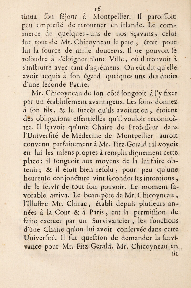 tinua Ton féjour à Montpellier. Il paroi (Toit peu emprelfé de retourner en Irlande. Le com¬ merce de quelques-uns de nos Sçavans, celui fur tout de Mr. Chicoyneau le peie , étoit pour lui la fource de mille douceurs. Il ne pouvoit le refoudre à s’éloigner d’une Ville, où il trouvoit a, s’mftruire avec tant d’agrémens On eût dit qu’elle avoir acquis à Ton égard, quelques-uns des droits d’une fécondé Patrie. Mr. Chicovneau de fon côté fongeoit à l’y fixer par un érablillement avantageux. Les foins donnez à Ion fils, & le fuccès qu’ils a voient eu , étoienc des obligations elfentielles qu’il vouloir reconnoî- tre. Il fçavoit qu’une Chaire de Ptofelfeur dans l’Univerfité de Médecine de Montpellier auroit convenu parfaitement à Mr. Fitz-Gerald : il .voyoic en lui les talens propres à remphrdignement cette place : il fongeoit aux moyens de la lui faire ob¬ tenir; 6c il étoit bien relolu , pour peu qu’une heureufe conjonôture vint féconder (es intentions, de le lervir de tout fon pouvoir. Le moment fa¬ vorable arriva. Le beau-père de Mr. Chicoyneau , l’Illuffcre Mr. Chirac, établi depuis plufieurs an¬ nées à la Cour &; à Paris, eut la permiflion de faire exercer par un Survivancier , les fonctions d’une Chaire qu’on lui avoir conlervée dans cette Uuiverficé. Il fut qucftion de demander la furvi- yance pour Mr. Fitz-Gerald. Mr. Chicoyneau en fit