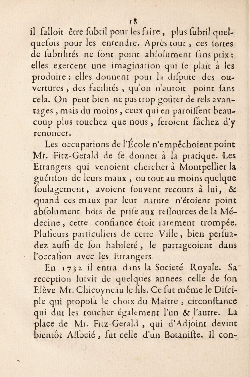 il falloir êcre fubtil pour les faire , plus fubtil quel¬ quefois pour les enrendre. Après tour , ces lortes de fubtilités ne lonc point ablolument (ans prix: elles exercenc une imagination qui le plaît à les produire : elles donnent pour la difpute des ou¬ vertures , des facilités , qu’on n’auroit point lans Cela. On peut bien ne pas trop goücer de tels avan¬ tages , mais du moins, ceux qui en paroiflent beau¬ coup plus touchez que nous, leroient fâchez d’y renoncer. Les occupations de l’École n’empêchoient point Mr. Fitz-Gerald de le donner à la pratique. Les Etrangers qui venoient chercher à Montpellier la guérilon de leurs maux , ou tout au moins quelque loulagement, avoient louvent recours à lui, ôc quand ces maux par leur nature n’étoient point abfolument hors de prileaux rellources de la Mé¬ decine , cette confiance étoit rarement trompée. Plaideurs particuliers de cette Ville, bien peilua- dez auiîi de Ion habileté , le partageoient dans l’occafion avec les Etrangers En 1731 il entra dans la Société Royale. Sa réception luivit de quelques années celle de Ion Elève Mr. Chicoyneau le fils. Ce fut même le Dilci- ple qui propola le choix du Maître , circonftance qui dut les toucher également l’un & l’autre. La place de Mr. Fitz-Gerald , qui d’Adjoint devint bientôt Alfocié, fut celle d’un Botanifte. Il con-