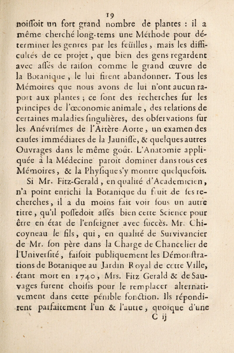 noilïbit un fort grand nombre de plantes : il a même cherché loag-tems une Méthode pour dé¬ terminer les genres par les feuilles, mais les diffi¬ cultés de ce projet, que bien des gens regardent avec allés de railon comme le grand œuvre de la Botanique , le lui firent abandonner. Tous les Mémoires que nous avons de lui n’ont aucun ra- port aux plantes ; ce font des recherches fur les principes de l’œconomie animale , des relations de certaines maladies fingulières, des oblervations fur les Anévrilmes de l'Artère Aorte, un examen des caules immédiates de la Jaunifle, & quelquesautres Ouvrages dans le même goût. L’Anatomie appli¬ quée à la Médecine paroit dominer dans tous ces Mémoires, & la Phyfiques’y montre quelquefois. Si Mr. Fitz-Gerald , en qualité d’Academicten, n’a point enrichi la Botanique du fuit .de les re¬ cherches, il a du moins fait voir lous un autre titre , qu’il pofledoit alfés bien cette Science pour être en état de l’enfcigner avec fuccès. Mr- Chi- coyneau le fils, qui, en qualité de Sutvivancier de Mr. fon père dans la Charge de Chancelier de l'Univerfité, faifoit publiquement les Démonftra- tionsde Botanique au Jardin Royal de cette Ville, , étant mort en 1740, Mrs. Fitz Gerald & de Sau¬ vages lurent choilis pour le remplacer alternati¬ vement dans cette pénible fonction. Ils répondi¬ rent patfaitement l’un & faune, quoique d’une v C ij