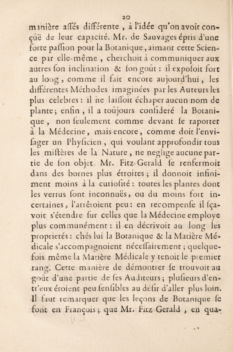 m inière affés différente , à l’idée qu’on avoit con¬ çue de leur capacité. Mr. de Sauvages épris d’une forte paillon pour la Botanique,aimant cette Scien¬ ce par elle -meme , cherchoit à communiquer aux ancres Ton inclination & (on goût : il expoioit fore au long 5 comme il fait encore aujourd’hui, les différences Méthodes imaginées par les Auteurs les plus célébrés: il ne laifloic échaper aucun nom de plante; enfin , il a toujours conlideré la Botani¬ que , non feulement comme devant fe raporter à la Médecine, mais encore, comme doit l’envi- lager un Phyficien , qui voulant approfondir tous les miftères de la Nature, ne négligé aucune par¬ tie de (on objet- Mr. Fitz-Gerald (e renfermoit dans des bornes plus étroites ; il donnoit infini¬ ment moins à la curiofité : toutes les plantes donc les vertus (ont inconnues * ou du moins fort in¬ certaines, l’arrêtoient peu: en recompenfe il (ça- voic s’étendre fur celles que la Médecine employé plus communément : il en décrivoic au long les propriétés : chés lui la Botanique & la Matière Mé¬ dicale s’accompagnoient nécefiairement ; quelque¬ fois même la Matière Médicale y tenait le piemier rang:. Cette manière de démontrer fe trouvoit au O goût d’une parue de fes Auditeurs; plufieurs d’en- tr’eux étoient peu fenfibles au défit d’aller plus loin, îl faut remarquer que les leçons de Botanique fe font en François ; que Mr. Frtz Gerald j ea qua-