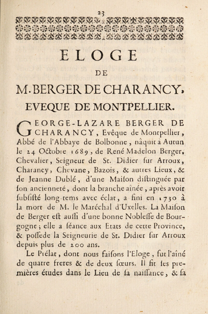 ELOGE DE M. BERGER DE CHAR ANC Y* EVEQUE DE MONTPELLIER. GEORGE-LAZARE BERGER DE C H A R A NCY, Evêque de Montpellier, Abbé de i’Abbaye de Bolbonne , nâquicaAutim le 14 Oétobie 1689, de René Madelon Berger» Ch evalier, Seigneur de Sc. Didier fur Arroux, Charancy, Chevane, Bazois, & aunes Lieux, <3c de Jeanne Du blé , d’une Mailon diitinguée par Ion ancienneté, dont la branche aînée , après avoir fubfifté long rems avec éclat, a fini en 1730 à la mort de M. le Maréchal d’Uxellcs. La Maifon de Berger eft aulh d’une bonne Noblefle de Bour¬ gogne ; elle a léance aux Etats de cette Province, & pofiede la Seigneurie de St. Didier fur Arroux depuis plus de 100 ans. \ Le Piélat, dont nous fai Tons l’Eloge , fut l’aîné de quatre freres & de deux fceurs. li fit les pre¬ mières études dans le Lieu de la naiflance, & fa