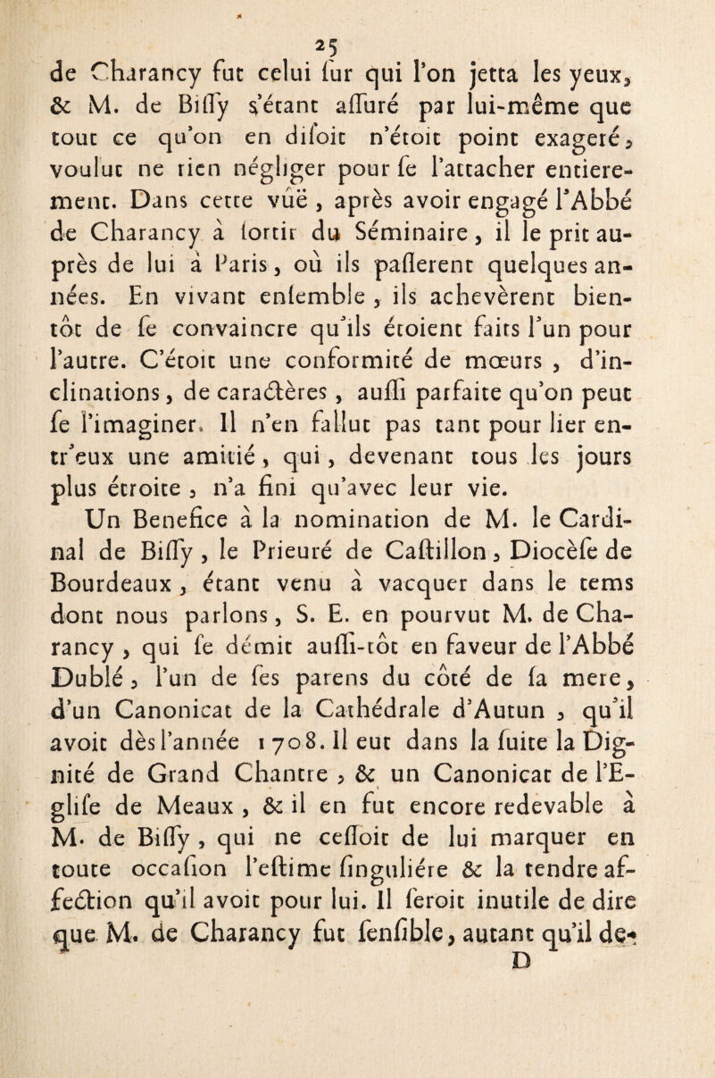 de Charancy fat celui fur qui l’on jetta les yeux* & M. de Billy l’étant silure par lui-même que touc ce qu’on en diioic n’étoic point exagéré, voulut ne rien négliger pour fe l’attacher entière¬ ment. Dans cette vue , après avoir engagé l’Abbé de Charancy à (ortir du Séminaire, il le prit au¬ près de lui à Paris j où ils paflerent quelques an¬ nées. En vivant enfembie , ils achevèrent bien¬ tôt de fe convaincre qu’ils étoient faits l’un pour l’autre. C’étoit une conformité de mœurs , d’in¬ clinations, de caractères, auffi parfaite qu’on peut fe l’imaginer. Il n’en fallut pas tant pour lier en- tr’eux une amitié , qui, devenant tous les jours plus étroite , n’a fini qu’avec leur vie. Un Bénéfice à la nomination de M. le Cardi¬ nal de Bilfy , le Prieuré de Caftillon, Diocèfe de Bourdeaux, étant venu à vacqucr dans le tems dont nous parlons, S. E. en pourvut M. de Cha¬ rancy , qui fe démit aufh-tôt en faveur de l’Abbé Dublé, l’un de fes parens du côté de fa mere, d’un Canonieat de la Cathédrale d’Autun , qu’il avoir dès l’année 1708. Il eut dans la fuite la Dig¬ nité de Grand Chantre , & un Canonieat de PE- • ç glife de Meaux , & il en fut encore redevable à M- de Biffy , qui ne cefloit de lui marquer en toute occafion l’eftime finguliére & la tendre af¬ fection qu’il avoir pour lui. Il feroit inutile de dire que M. de Charancy fut fenfible, autant qu’il de-