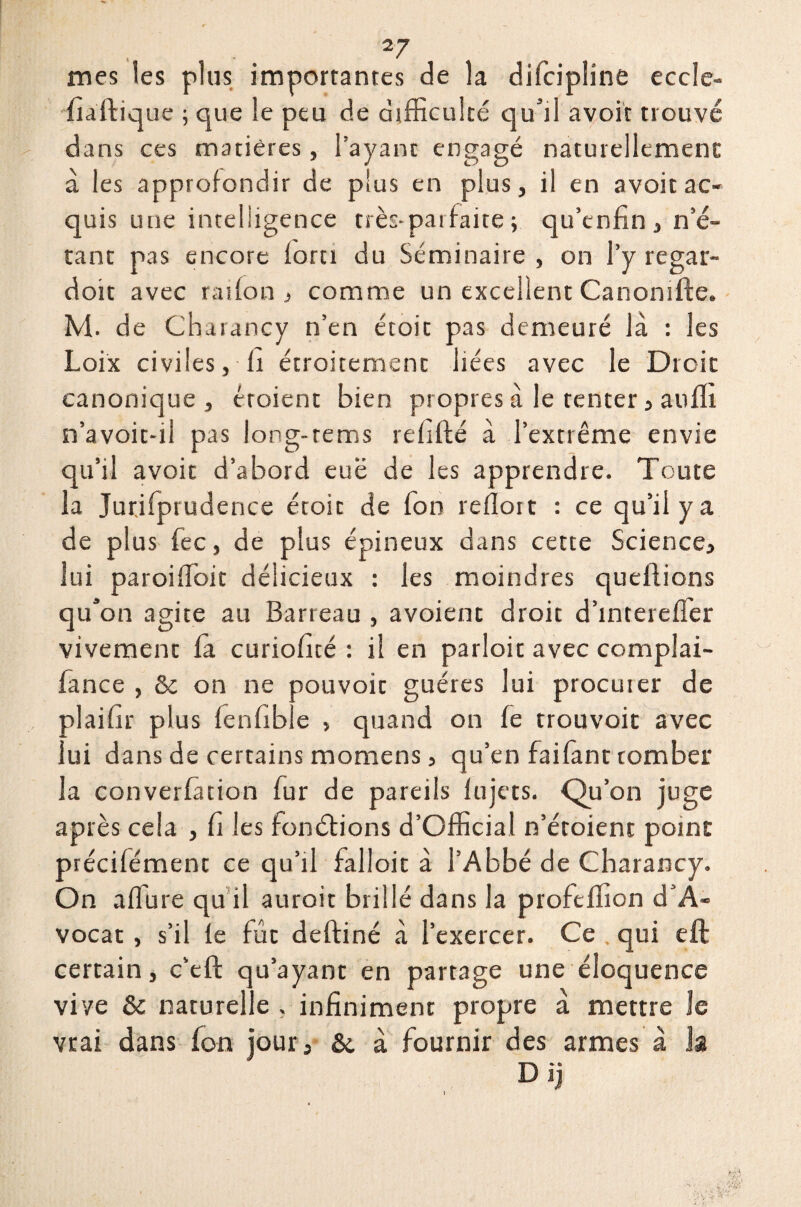 mes les plus importantes de la difcipline eccle- fiaftique ; que le peu de difficulté qu’il avoir trouvé dans ces matières, l’ayant engagé naturellement: à les approfondir de plus en plus, il en avoit ac¬ quis une intelligence très-par faite ; qu’enfin , n’é¬ tant pas encore loru du Séminaire , on l’y regar¬ don avec raifon , comme un excellent Canomfte. M. de Chaiancy n’en étoit pas demeuré là : les Loix civiles, ii étroitement liées avec le Droit canonique , éroient bien propres à le tenter, atiffi n’avoit-il pas long-rems refiité à l’extrême envie qu’il avoir d’abord eue de les apprendre. Toute la Jurifprudence étoit de ion reilort : ce qu’il y a de plus fec, de plus épineux dans cette Science, lui paroiffoit délicieux : les moindres queftions qu’on agite au Barreau , avoient droit d’intereffer vivement ia curioficé : il en parloit avec complai- lance , & on ne pouvoir guéres lui procuier de alaifir plus ienfible , quand on ie trouvoit avec ui dans de certains momens, qu’en faiiant tomber la converiàtion fur de pareils lu jets. Qu’on juge après cela , fi les fonétions d’Official n’étoient point préciiément ce qu’il falloir à l’Abbé de Charancy. On allure qu il auroit brillé dans la profeffion d’A- vocat , s’il ie fût deftiné à l’exercer. Ce . qui eft certain, c’eft qu’ayant en partage une éloquence vive & naturelle . infiniment propre à mettre le vrai dans Ion jour j &. à fournir des armes à la D ij
