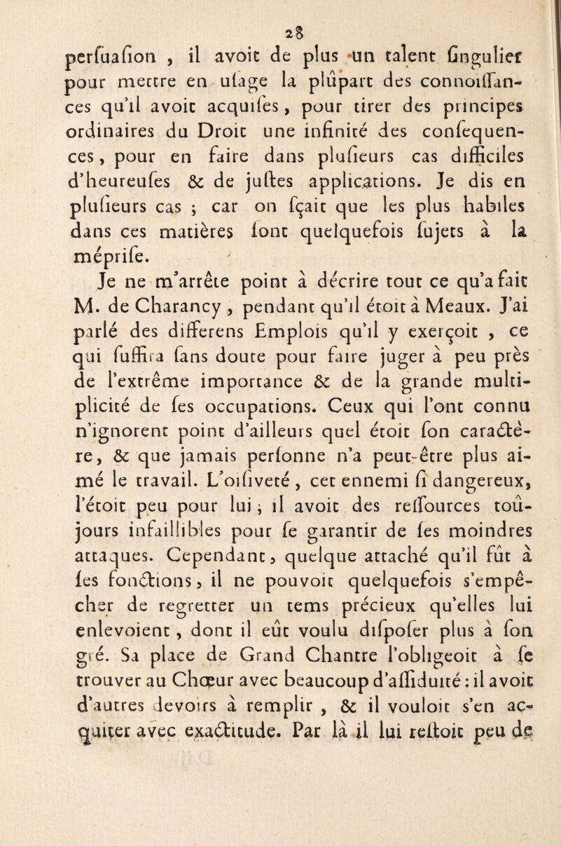 perfuafion , il avoic de plus un talent Gngulief pour mettre en ulage la plupart des connoiffan- ces qu’il avoic acquîtes, pour tirer des principes ordinaires du Droit une infinité des confequen- ces, pour en faire dans plufieurs cas difficiles d’heureufes & de juftes applications. Je dis en plufieurs cas ; car on fçait que les plus habiles dans ces matières lonc quelquefois tujecs à la méprife. J Je ne m’arrête point à décrire tout ce qu’a fait M. de Charancy , pendant qu’il étoit à Meaux. J’ai parlé des differens Emplois qu’il y exerçoic , ce qui fuffira fans doute pour faire juger à peu près de l’extrême importance ôc de la grande multi¬ plicité de fes occupations. Ceux qui l’ont connu n’ignorent point d’ailleurs quel étoit fon caractè¬ re, & que jamais pertonne n’a peut-être plus ai¬ mé le travail. L’oifiveté, cet ennemi fi dangereux, l’étoit peu pour lui -, il avoic des reifources tou¬ jours infaillibles pour fe garantir de les moindres attaques. Cependant, quelque attaché qu’il fût à les fonctions, il ne pouvoir quelquefois s’empê¬ cher de regretter un tems précieux qu’elles lui enlevoient, dont il eue voulu dilpofer plus à fon gré. Sa place de Grand Chancre l’obhgeoit à fe trouver au Chœur avec beaucoup d’affidutté : il avoic d’autres devoirs à remplir , & il vouloir s’en ac- quiçer avec exactitude. Par là il lui reitoic peu de