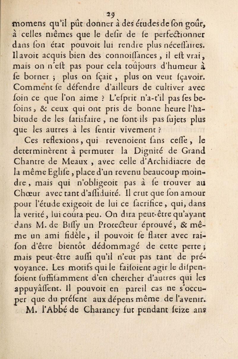 fnomens qu’il pût donner à des écudesdelon gour, à celles mêmes que le dehr de le perfectionner dans fon étac pouvoic lui rendre plus nécellaires. Ilavoit acquis bien des connoiflances, il effcvrai, mais on n’eft pas pour cela toujours d’humeur à, fe borner ; plus on fçaic , plus on veut Içavoir. Comment fe défendre d’ailleurs de cultiver avec foin ce que l’on aime ? L’efprit n’a-t’il pas fès be- foins, & ceux qui ont pris de bonne heure l’ha¬ bitude de les latisfaire , ne font-ils pas fujets plus que les autres à les fèntir vivement ? Ces reflexions, qui revenoient fans ceffe , le déterminèrent à permuter la Dignité de Grand Chantre de Meaux , avec celle d’Archidiacre de la même Eghle , place d’un revenu beaucoup moin¬ dre , mais qui n’obligeoit pas à le trouver au Chœur avec tant d’afliduité. Il crut que ion amour pour l’étude exigeoit de lui ce facrifice, qui, dans la vérité, luicourapeu. On dira peut-être qu’ayant dans M. de Bilfy un Protecteur éprouvé, & mê¬ me un ami fidèle, il pouvoir fe flater avec rai- fon d’être bientôt dédommagé de cette perte j mais peut être aufli qu’il n’eut pas tant de pré¬ voyance. Les motifs qui le failoient agir le dilpen- foient tufiîtammenc d’en chercher d’autres qui les appuyâffent. Il pouvoir en pareil cas ne s’occu¬ per que du prêtent aux dépens même de l’avenir.
