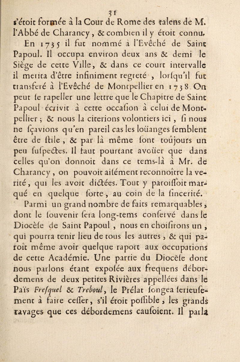 U s’étoic formée à la Cour de Rome des talens de M. l’Abbé de Charancy, & combien il y étoic connUf En 1735 il fuc nommé à l'Evêché de Saine Papoul. Il occupa environ deux ans & demi le Siège de cette Ville, & dans ce court intervalle il mérita d’être infiniment regreté , lorlqu’il fuc transféré à l’Evêché de Montpellier en 1738 On peut le rapeller une lettre que le Chapitre de Saine Papoul • écrivit à cette occafion à celui de Mont¬ pellier ; & nous la citerions volontiers ici , fi nous ne fçavions qu’en pareil cas les loiianges lemblenc être de ffcile , & par là même font toujours un peu fufpeétes. U faut pourtant avouer que dans celles qu’on donnoit dans ce tems-là à Mr. de Charancy , on pouvoir ailément reconnoître la vé¬ rité , qui les avoir diétées. Tout y paroilfoit mar¬ qué en quelque forte, au coin de la fincerité. Parmi un grand nombre de faits remarquables, donc le louvenir fera long-tems confervé dans le Diocèle de Saint Papoul , nous en choifirons un , qui pourra tenir lieu de tous les autres , & qui pa- roît même avoir quelque raport aux occupations de cette Académie. Une partie du Diocèle donc nous parlons étanc expolée aux frequens débor- demens de deux petites Rivières appellées dans le Pais Frefquel &c Treboul, le Prélat longea lerieule- ment à faire celTer, s’il étoit polhble , les grands ravages que ces débordemens caufoient. Il parla