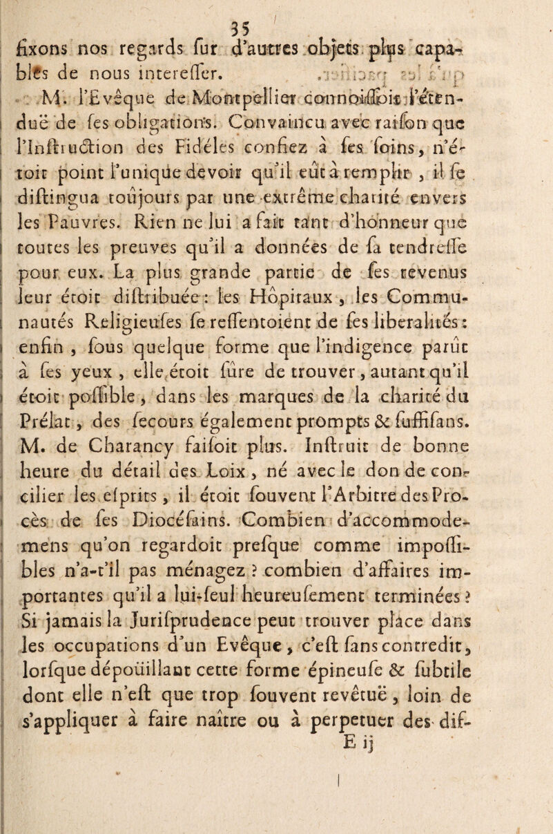 I 35 ' fixons nos regards fur d'autres objets pips capa¬ bles de nous interefler. .r..'y,oz'r , iV;! M. l’Evêque de MoftEpellier cannoiiflpitil’éttn- due de fes obligations. Convaincu avec ration que l’infhuétion des Fidèles confiez à fes foins, ri’é- toit point l’uniqüe devoir qu’il eût à remplir , i l fe diftingua toujours par une extrême charité envers les Pauvres. Rien ne lui a fait tant d’honneur que toutes les preuves qu’il a données de fa tendrdfe pour eux. La plus grande partie de fes revenus leur étoit diftnbuée: les Hôpitaux , les Commu¬ nautés Religieufes fe reffentoient de fes libéralités : enfin , fous quelque forme que l’indigence parût à fes yeux , elle étoit fûre de trouver, autant qu’il étoit poilible, dans les marques de la charité du Prélat , des fecours égalemenc prompts & fuffifans. M. de Cbarancy faifoit plus. Inftruit de bonne heure du détail des Loix , né avec le don de cons¬ eiller les efpries, il étoit fouvent l’Arbitre des Pro¬ cès de fes Diocéfains. Combien d’accommode- mens qu’on regardoit prefque comme impoffi- bles n’a-t’il pas ménagez ? combien d’affaires im¬ portantes qu’il a lui-feul heureufement terminées? Si jamais la Jurifprudence peut trouver place dans les occupations d’un Evêque, c’eft fans contredit, lorfque dépoüillaut cette forme épineufe & fubtile dont elle n’eft que trop fouvent revêtue, loin de s’appliquer à faire naître ou à perpétuer des dif- S ' Eij