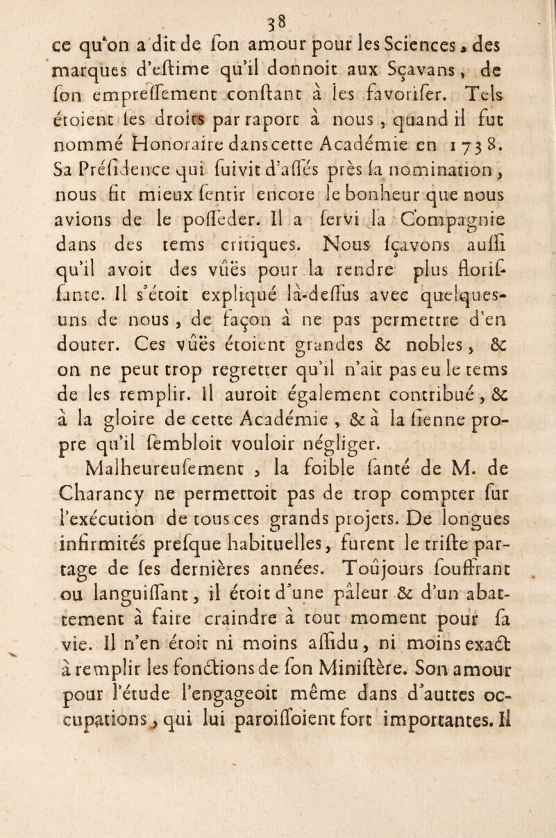 ce qu'on a dit de Ton amour pour les Sciences « des marques d’eftime qu’il donnoit aux Sçavans, de fon empreffement confiant à les favorifer. Tels étoient tes droits par raport à nous , quand il fut nommé Honoraire danscette Académie en 1738. Sa Présidence qui Suivit d’affés près fa nomination , nous fit mieux fentir encore le bonheur que nous avions de le pofïèder. Il a Servi la Compagnie dans des tems critiques. Nous Içavons aufli qu’il avoir des vues pour la rendre plus floriS- fante. Il s’étoit expliqué là-deflus avec quelques- uns de nous , de façon à ne pas permettre d’en douter. Ces vues étoient grandes 8c nobles, 8c on ne peut trop regretter qu’il n’ait pas eu le tems de les remplir. Il auroit également contribué, 8c à la gloire de cette Académie , 8c à la tienne pro¬ pre qu’il fembloit vouloir négliger. Malheureufement , la foible fanté de M. de Charancy ne permettoit pas de trop compter fur l’exécution de tous ces grands projets. De longues infirmités prefque habituelles, furent le trifte par¬ tage de fes dernières années. Toujours fouffrant ou languiffant, il étoit d’une pâleur Sc d’un abat¬ tement à faire craindre à tout moment pour fa vie. Il n’en éroit ni moins afïîdu, ni moins exaél à remplir les fonélions de fon Miniflère. Son amour pour l’étude l’engageoit même dans d’auttes oc- cupationsj qui lui paroiffoient fort importantes.il I