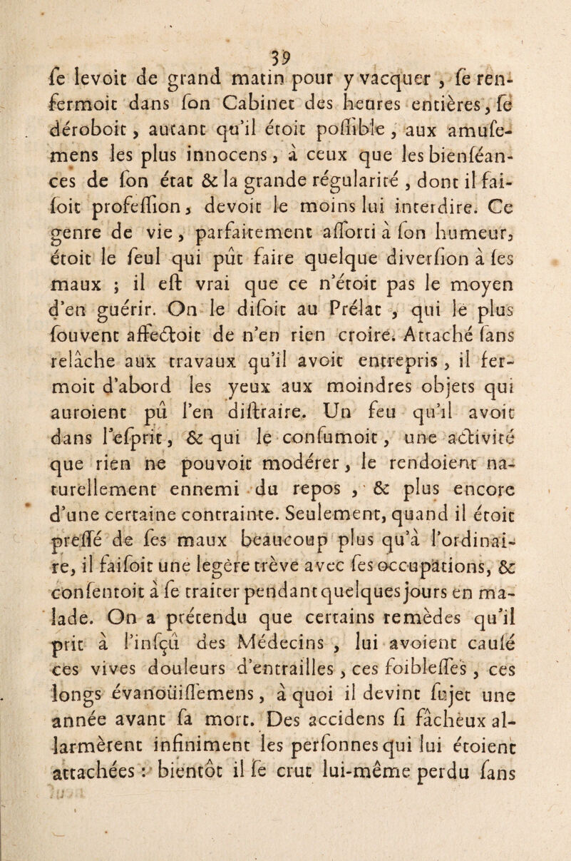 39 le levoit de grand matin pour y vacquer, (è ren- fermoit dans Ion Cabinet des heures entières, fe déroboit, autant qu’il étoic polhbie , aux amufe- mens les plus innocens, à ceux que lesbienféan- ces de Ton état ôc la grande régularité , dont ilfai- foit profeffion, devoir le moins lui interdire. Ce genre de vie , parfaitement afiorti à Ion humeur, étoit le feul qui pût faire quelque diverfion à les maux ; il eft vrai que ce n’étoic pas le moyen d’en guérir. On le dtloit au Prélat qui lé plus fouvenc affeéfoit de n’en rien croire. Attaché (ans relâche aux travaux qu’il avoit entrepris , il fer- moit d’abord les yeux aux moindres objets qui auroienc pû l’en diftraire. Un feu qu’il avoit dans l’efprit, & qui le confumoit, une activité que rien ne pouvoir modérer, le rendoient na¬ turellement ennemi du repos , • ôc plus encore d’une certaine contrainte. Seulement, quand il étoic prelfé de fes maux beaucoup plus qu’à l’ordinai¬ re, il fai foi t une légère trêve avec fes occupations, & confentoit à fe traiter pendant quelques jours en ma¬ lade. On a prétendu que certains remèdes qu’il prit à i’infçû des Médecins , lui avoient caulé ces vives douleurs d’entrailles, ces foibleffes , ces longs évanoüifl’emens, à quoi il devint fiijet une année avant fa mort. Des accidens fi fâcheux al¬ armèrent infiniment les perfonnes qui lui étoienc attachées : bientôt il fe crut lui-même perdu fans