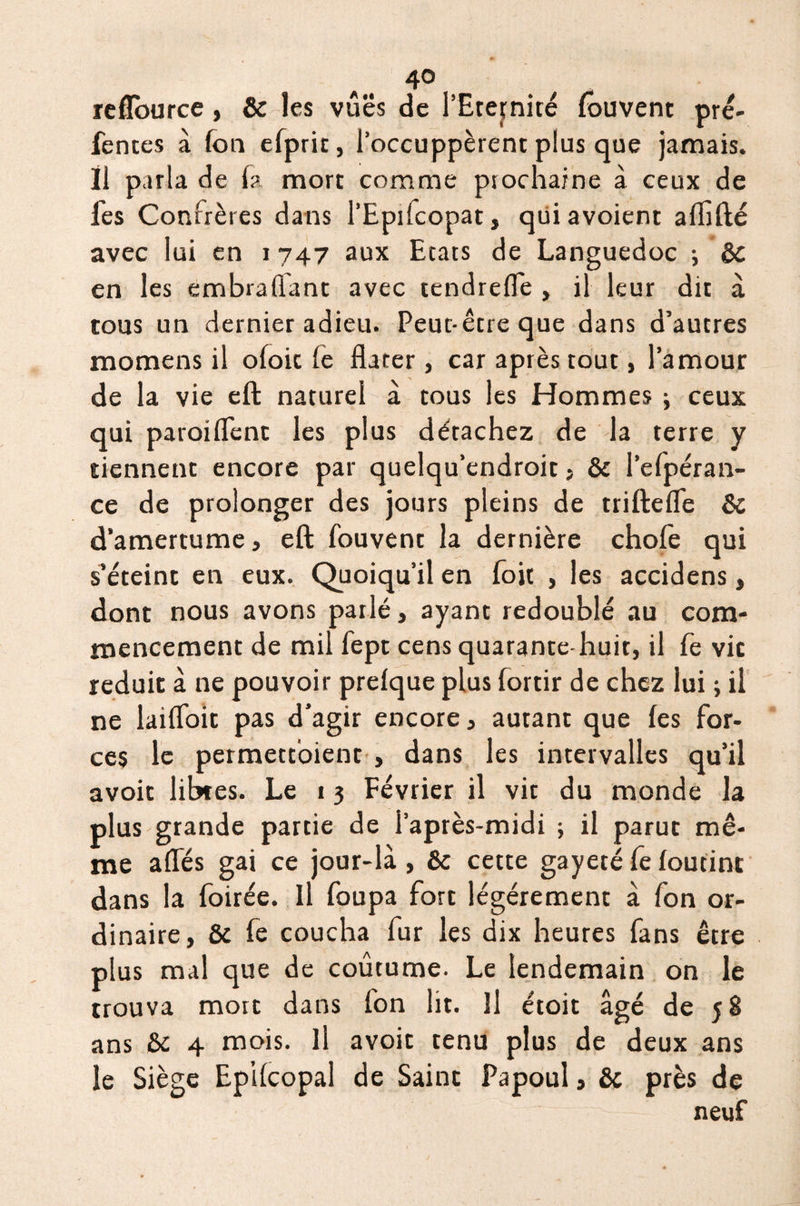 reflource , St les vues de l’Eternité (ouvent pré¬ fentes à (on efprit, l’occuppèrent plus que jamais. Il parla de (a mort comme prochaine à ceux de fes Confrères dans l’Epifcopat, qui avoient afiîfté avec lui en 1747 aux Etats de Languedoc -, Sc en les embraflant avec tendrefle , il leur dit à tous un dernier adieu. Peut-être que dans d’autres momens il ofoic (e dater, car après tout, l’amour de la vie eft naturel à tous les Hommes -, ceux qui paroiflenc les plus détachez de la terre y tiennent encore par quelqu’endroit , & l’efpéran- ce de prolonger des jours pleins de triftefle St d’amertume, eft (ouvent la dernière chofe qui s’éteint en eux. Quoiqu’il en fojt , les accidens, dont nous avons parlé, ayant redoublé au com¬ mencement de mil fept cens quarante huit, il fe vie réduit à ne pouvoir prefque plus fortir de chez lui ; il ne laifloit pas d’agir encore, autant que (es for¬ ces le permettoient , dans les intervalles qu’il avoit libres. Le 1 3 Février il vit du monde la plus grande partie de l’après-midi ; il parut mê¬ me affés gai ce jour-là, & cette gayeté fe (outint dans la foirée. Il foupa fort légèrement à fon or¬ dinaire, St fe coucha fur les dix heures fans être plus mal que de coutume. Le lendemain on le trouva mort dans fon lit. Il étoit âgé de 58 ans St 4 mois. Il avoit tenu plus de deux ans le Siège EpKcopal de Saint Papoul, Sc près de neuf