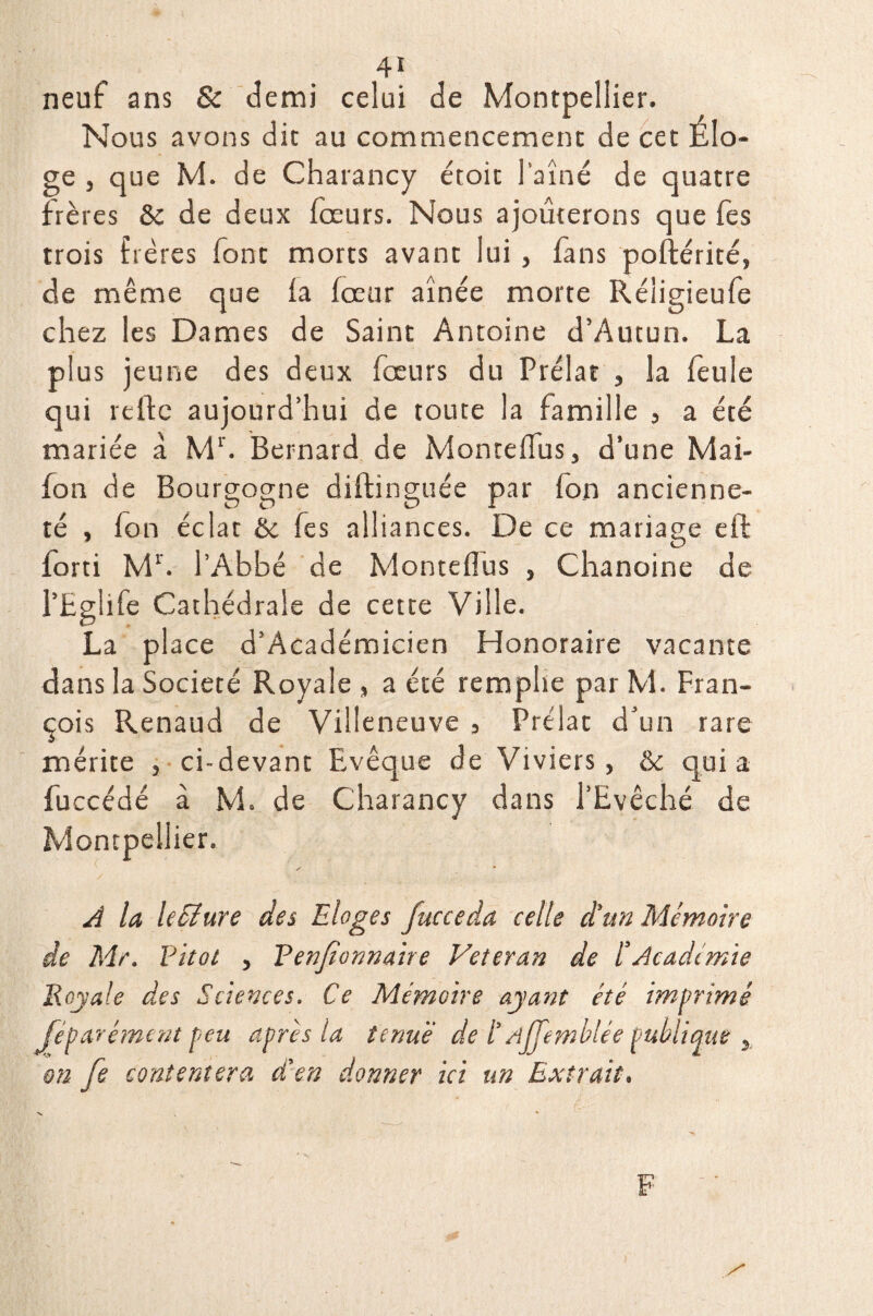 neuf ans & demi celui de Montpellier. Nous avons dit au commencement de cet Élo¬ ge , que M. de Charancy étoit l'aîné de quatre frères & de deux fœurs. Nous ajouterons que fes trois frères font morts avant lui, fans poftérité, de même que la fceur aînée morte Réligieufe chez les Dames de Saint Antoine d’Autun. La plus jeune des deux fœurs du Prélat , la feule qui reftc aujourd’hui de toute la famille , a été mariée à Mr. Bernard de Monteffus, d’une Mai- fon de Bourgogne diftinguée par fon ancienne¬ té , fon éclat & fes alliances. De ce mariage eft forti Mr. l’Abbé de Monteffus , Chanoine de l’Eglife Cathédrale de cette Ville. La place d’Académicien Honoraire vacante dans la Société Royale , a été remplie par M. Fran¬ çois Renaud de Villeneuve , Prélat d’un rare mérite , ci-devant Evêque de Viviers, & quia fuccédé à M. de Charancy dans l’Evêché de Montpellier. A la Ic&ure des Eloges fucceda celle d’un Mémoire de Mr. Vitot , Tenjtonnaire Vétéran de l’Académie Royale des Sciences. Ce Mémoire ayant été imprimé Je paré ment feu après la tenue' de /’ rijj'emblée publique , en fe contentera d'en donner ici un Extrait. s F