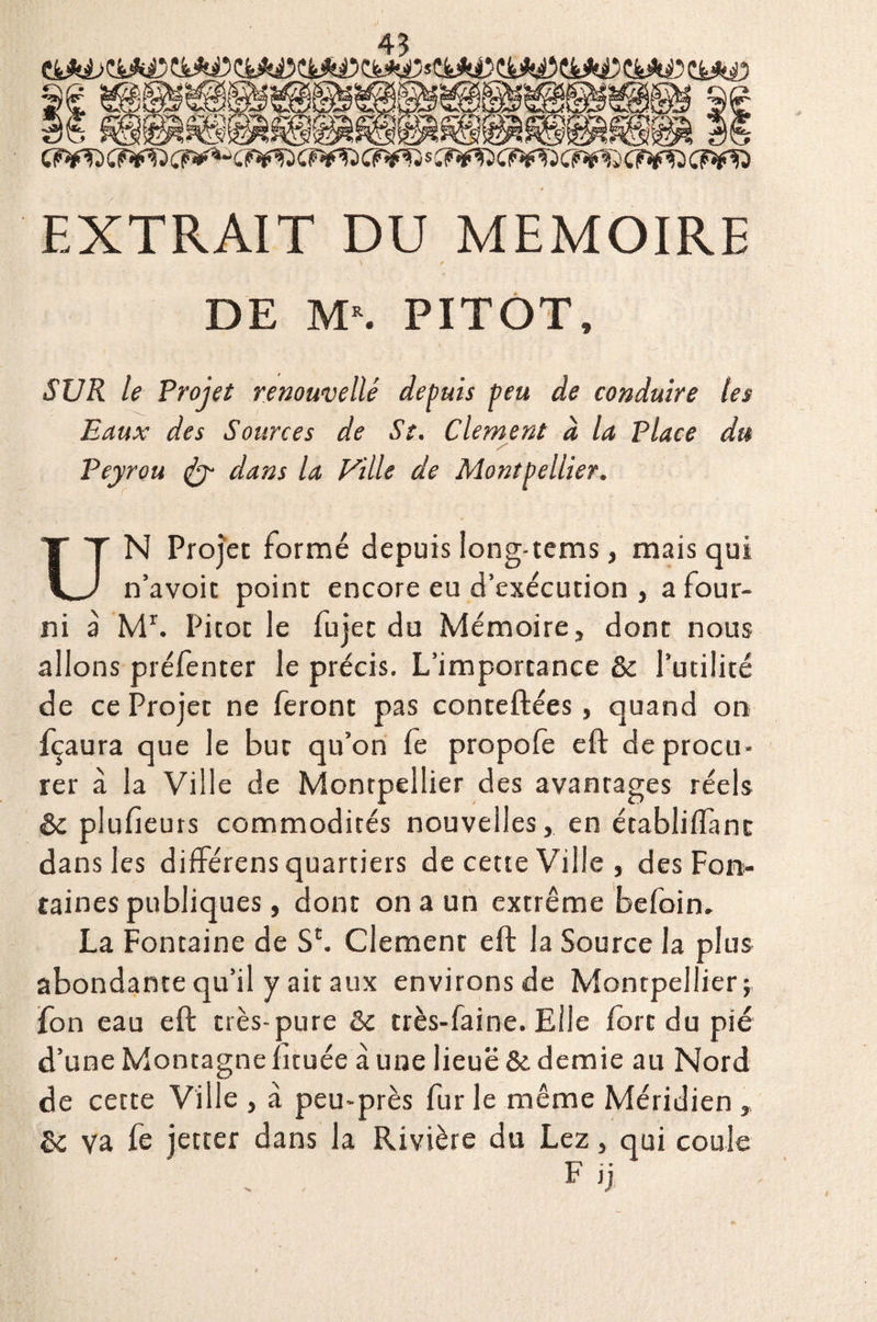 £A, 9b .f£ktâ\ S c?¥Tj (F-fft cr**- c r*?j c wj cr^ s c?*^ cr^xf^ a cr*fD c?*d EXTRAIT DU MEMOIRE DE M\ PITOT, SUR le Projet renouvelle depuis peu de conduire les Eaux des Sources de St. Clement à la Place du y Peyrou <fcy dans la Pille de Montpellier. UN Projet formé depuis long-tems, mais qui n’avoit point encore eu d’exécution , a four¬ ni à Mr. Picot le fujec du Mémoire, dont nous allons préfenter le précis. L’importance & l’utilité de ce Projet ne feront pas conteftées, quand on fçaura que le but qu’on fe propofe eft de procu¬ rer à la Ville de Montpellier des avantages réels de plufieurs commodités nouvelles, en établiftànc dans les différens quartiers de cette Ville, des Fon¬ taines publiques, dont on a un extrême befoin. La Fontaine de SL Clement eft la Source la plus abondante qu’il y ait aux environs de Montpellier; fon eau eft très-pure de très-faine. Elle fort du pie d’une Montagne fituée à une lieuë & demie au Nord de cette Ville , à peu-près fur le même Méridien , de va fe jetter dans la Rivière du Lez, qui coule F >j /