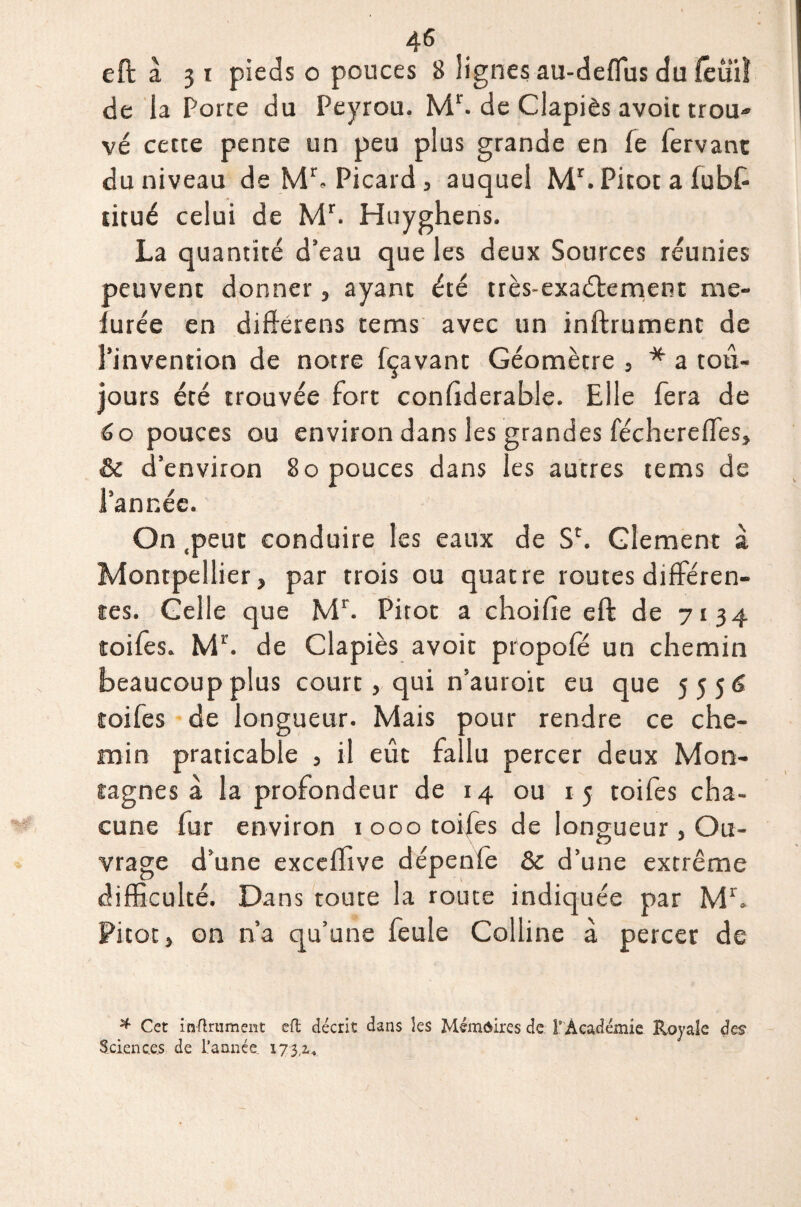 eft à 31 pieds o pouces 8 lignes au-deflus du feüïï de la Porte du Peyrou. Mr. de Clapiès avoit trou- vé cette pente un peu plus grande en fe fervant du niveau de Mb Picard , auquel Mr. Pitot a lubft titué celui de Mr. Huyghens. La quantité d’eau que les deux Sources réunies peuvent donner, ayant été très-exaébement me- furée en différeras tems avec un inftrument de l’invention de notre fçavant Géomètre , * a tou¬ jours été trouvée fort conliderable. Elle fera de 60 pouces ou environ dans les grandes fécherefles, & d’environ 80 pouces dans les autres tems de l’année. On .peut conduire les eaux de Sc. Glement à Montpellier, par trois ou quatre routes différen¬ tes. Celle que Mr. Pitot a choifte eft de 7134 toiles. Mb de Clapiès avoit propole un chemin beaucoup plus court, qui n’auroit eu que 5 5 5 toifes de longueur. Mais pour rendre ce che¬ min praticable , il eût fallu percer deux Mon¬ tagnes à la profondeur de 14 ou 15 toifes cha¬ cune fur environ 1 000 toifes de longueur , Ou¬ vrage d’une exceflive dépenfe & d’une extrême difficulté. Dans toute la route indiquée par Mr. Pitot, on n’a qu’une feule Colline à percer de * Cet infiniment eft décrit dans les Mémoires de l' Académie Royale des Sciences de l’année 173,2.*