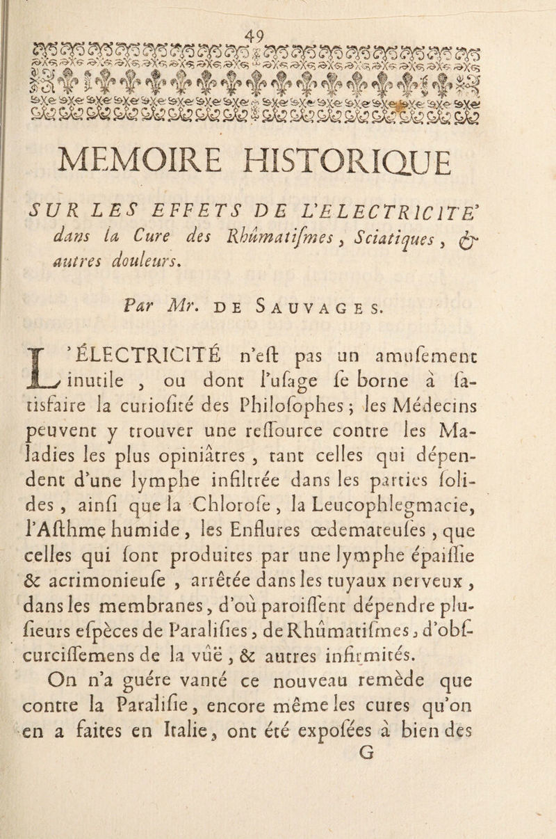 & ^ ^ ^ w m m m m m ^ ÿ ^x^, »xs ^ &>;** »x<* ^a-^ *Æ? ^x«5 »x<> ^ TI ’f* *§* *f *|* %» *§» »§* <§» <§» <$» <§» «f’ nf» | *|* >£f MEMOIRE HISTORIQUE SUR LES EFFETS DE L'ELECTRICITE’ dans La Cure des Rhâmatifmes, Sciatiques, (ÿ* autres douleurs. Par Mr. de Sauvages. L’ÉLECTRICITÉ n’eft pas un amufement inutile , ou dont l’ufage fe borne à fia- tisfaire la curiofité des Philofophes ; les Médecins xuvent y trouver une reflource contre les Ma- . adies les plus opiniâtres , tant celles qui dépen¬ dent d’une lymphe infiltrée dans les parties foli- des , ainfi que la Chlorofe , la Leucophlegmacie, l’Afthme humide , les Enflures œdemateules, que celles qui font produites par une lymphe épaiflie ôc acrimonieufê , arrêtée dans les tuyaux nerveux , dans les membranes, d’où paroi fient dépendre plu- fieurs efpèces de Paralifies, deRhûmatifines 3 d’obfi curciflemens de la vùë , & autres infirmités. On n’a guère vanté ce nouveau remède que contre la Parai 1 fie, encore même les cures qu’on en a faites en Italie, ont été expofées à bien des G