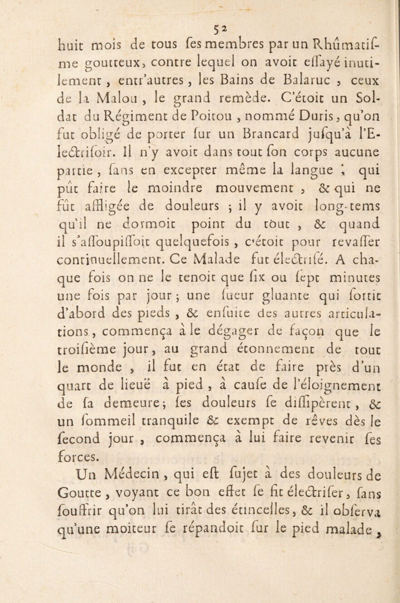 5 2 huit mois de tous fes membres par un Rhûmatif- me goutteux, contre lequel on avoir eflayé inuti¬ lement , enti’autres, les Bains de Balaruc , ceux de la Malou , le grand remède. C’étoit un Sol¬ dat du Régiment de Poitou , nommé Duris, qu’on fut obligé de porter iur un Brancard jufqu’à l’E- leétrifoir. Il n’y avoir dans tout fort corps aucune partie , fans en excepter même la langue I qui put faire le moindre mouvement , & qui ne fût affligée de douleurs -, il y avoir long- tems qu’il ne dormait point du tout , ôc quand il s’afloupifloit quelquefois , C’étoit pour revaffer continuellement. Ce Malade fut éleétrifé. A cha¬ que fois on ne le tenoit que fix ou fepc minutes une fois par jour ; une lueur gluante qui fortit d’abord des pieds , & enluite des autres articula¬ tions , commença aie dégager de façon que le troifième jour, au grand étonnement de tout le monde , il fut en état de faire près d'un quarc de lieuë à pied , à caufe de l’éloignement de fa demeure; les douleurs fe diffipèrenc, de un fommeil tranquile & exempt de rêves dès le fécond jour , commença à lui faire revenir fes forces. Un Médecin , qui eft fujec à des douleurs de Goutte , voyant ce bon effet fe fit électrifer, fans fouffrir qu’on lui tirât des étincelles, & il obferva qu’une moiteur fe répandoic fur le pied malade ,