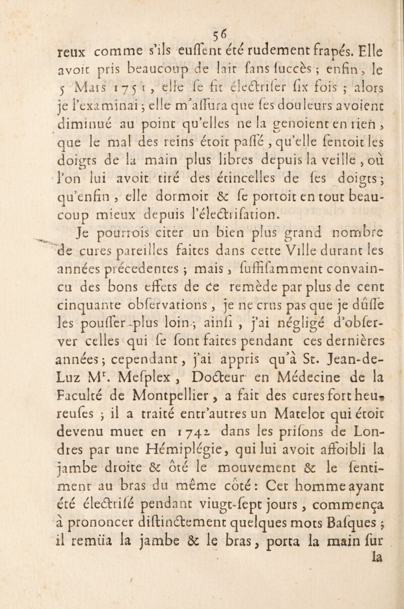 r 56 / retix comme s’ils euffenc été rudement frapés. Elle avoir pris beaucoup de lair fans luccès ; enfin, le 5 Mats 1751, elle le ht éleéfnfer hx fois ;■ alors je l’examinai ; elle rrfaffura que Tes douleurs avoient diminué au point qu’elles ne la genoient en rien , que le mal des reins étoit paffé , qu’elle fencok les doigts de la main plus libres depuis la veille , où l’on lui avoic tiré des étincelles de fes doigts; qu’enfin , elle dormoit & fie portoit en tout beau¬ coup mieux depuis l’éledtiifatiom Je pou trois citer un bien plus grand nombre de cures pareilles faites dans cette Ville durant les années précédentes ; mais, fuffifamment convain¬ cu des bons effets de de remède par plus de cent cinquante obfervations, je ne crus pas que je dufle les pouffer-plus loin ; ainfi , j’ai négligé d’obfer- ver celles qui fe font faites pendant ces dernières années; cependant, j’ai appris qu’à St. Jean-de- Luz Mr. Mefplex , Doéteur en Médecine de la Faculté de Montpellier, a fait des cures fort heu-* reufes ; il a traité entr’autres un Matelot qui étoit devenu muet en 1 741 dans les priions de Lon¬ dres par une Hémiplégie, qui lui avoir afFoibli la jambe droite & ôté le mouvement & le fenti- ment au bras du même côté : Cet homme ayant été éleéfrifé pendant viugt-fépt jours, commença à prononcer diftinétemenc quelques mots Balques ; il remua la jambe ôc le bras, porta la main fur ia